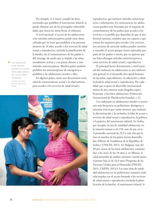 Por ejemplo, si se hacen cumplir las leyes 
nacionales que prohíben el matrimonio infantil, se 
puede eliminar una de las principales vulnerabili-dades 
que tienen las niñas frente al embarazo. 
A nivel nacional, el acceso de las adolescentes 
a los métodos anticonceptivos puede estar obsta-culizado 
por las leyes que prohíben a las personas 
menores de 18 años acceder a los servicios de salud 
sexual y reproductiva, incluida la planificación de 
la familia, sin el consentimiento de los padres o 
del cónyuge, de modo que se impide a las niñas 
sexualmente activas y a su pareja obtener y usar 
métodos anticonceptivos. Muchos países también 
prohíben los anticonceptivos de emergencia o 
prohíben a las adolescentes acceder a ellos. 
En algunos países, existe una desconexión entre 
edad de consentimiento sexual y la edad mínima 
para acceder a los servicios de salud sexual y 
reproductiva, que incluyen métodos anticoncep-tivos 
34 CAPÍTULO 3: PRESIONES PROVENIENTES DE MUCHAS DIRE CCIONES 
e información. En consecuencia, las adoles-centes 
pueden estar limitadas por el requisito de 
consentimiento de los padres para acceder a los 
servicios o es posible que dependan de que el pro-fesional 
sanitario considere que son capaces o que 
reúnen los requisitos para acceder a los servicios. 
Los servicios de atención médica pueden resistirse 
a conceder el acceso porque temen represalias por 
parte de los padres o tutores que no quieren que 
sus hijos obtengan métodos anticonceptivos u 
otros servicios de salud sexual y reproductiva. 
El principal factor determinante a nivel nacio-nal 
del embarazo en adolescentes es una subinver-sión 
general en el desarrollo del capital humano 
de las niñas, especialmente, en educación y salud, 
incluida la salud sexual y reproductiva. Por cada 
dólar que se gasta en desarrollo internacional, 
menos de dos centavos están dirigidos especí-ficamente 
a las niñas adolescentes (Federación 
Internacional de Planificación Familiar, s. f.). 
Los embarazos en adolescentes tienden a ocurrir 
con más frecuencia en poblaciones aborígenes o 
minorías étnicas por varios motivos, que incluyen 
la discriminación y la exclusión, la falta de acceso a 
servicios de salud sexual y reproductiva, la pobreza 
o la práctica del matrimonio infantil. En Serbia, 
por ejemplo, la tasa de natalidad adolescente en 
la minoría romaní es de 158, más de seis veces 
el promedio nacional de 23,9 y más alta que la 
tasa en muchos de los países menos desarrolla-dos 
(Oficina de Estadísticas de la República de 
Serbia y UNICEF, 2011). En Bulgaria, más del 
50 por ciento de las niñas adolescentes romaníes 
dan a luz antes de los 18 años y, en Albania, la 
edad promedio de madres romaníes cuando paren 
el primer hijo es de 16,9 años (Programa de las 
Naciones Unidas para el Desarrollo [PNUD], 
2011; UNFPA, 2012c). Las tasas altas de natali-dad 
adolescente en las poblaciones romaníes están 
relacionadas con el acceso limitado a los servicios 
de salud sexual y reproductiva (incluida la plani-ficación 
de la familia), el matrimonio infantil, la 
t Una adolescente 
recibe atención 
prenatal en el centro 
médico para jóvenes 
Tan Ux’il en Petén, 
Guatemala. 
© Mark Tuschman/ 
Planned Parenthood 
Global 
 