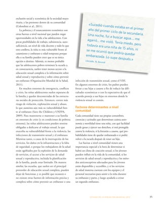 «Sucedió cuando estaba en el primer 
año del primer ciclo de la secundaria. 
Una noche, fui a buscar agua.... me 
agarró... me violó. Tenía miedo, pero 
todavía era una niña de 15 años, ni 
se me ocurrió que podría quedar 
embarazada. Lo supe después.» 
Léocadie, 16, Burundi 
ESTADO DE LA POBLA CIÓN MUNDIAL 2013 35 
exclusión social y económica de la sociedad mayo-ritaria, 
y las presiones dentro de su comunidad 
(Colombini et al., 2011). 
La pobreza y el estancamiento económico son 
otras fuerzas a nivel nacional que pueden negar 
oportunidades en la vida a las adolescentes. Con 
pocas posibilidades de trabajo, subsistencia, auto-suficiencia, 
un nivel de vida decente y todo lo que 
esto conlleva, la niña es más vulnerable frente al 
casamiento y embarazo a edad temprana porque 
ella o su familia pueden creer que es su única 
opción o destino. Además, es menos probable 
que las adolescentes pobres terminen la escuela y, 
en consecuencia, suelen tener menos acceso a la 
educación sexual completa o la información sobre 
salud sexual y reproductiva y sobre cómo prevenir 
un embarazo (Organización Mundial de la Salud, 
2011). 
En muchos entornos de emergencia, conflicto 
y crisis, las niñas adolescentes suelen separarse de 
la familia y quedar desconectadas de las estructu-ras 
sociales de protección. Entonces, corren más 
riesgo de violación, explotación sexual y abuso, 
lo que aumenta aún más su vulnerabilidad fren-te 
al embarazo (Save the Children y UNFPA, 
2009). Para mantenerse o mantener a su familia 
en entornos de crisis (y en condiciones de pobreza 
extrema), las niñas adolescentes pueden sentirse 
obligadas a dedicarse al trabajo sexual, lo que 
exacerba su vulnerabilidad frente a la violencia, las 
infecciones de transmisión sexual y el embarazo. 
Mientras tanto, a causa de la interrupción de los 
servicios, los daños en la infraestructura y la falta 
de seguridad, o porque los trabajadores de la salud 
están agobiados por la explosión de la demanda 
de servicios, el acceso a los servicios de salud 
sexual y reproductiva, incluida la planificación 
de la familia, puede estar limitado. De manera 
similar, las escuelas, que suelen ser el principal 
proveedor de educación sexual completa, pueden 
dejar de funcionar, y es posible que escaseen o 
no existan otras fuentes de información precisa y 
completa sobre cómo prevenir un embarazo o una 
infección de transmisión sexual, como el VIH. 
En algunos entornos de crisis, los padres pueden 
forzar a sus hijas a casarse a fin de reducir las difi-cultades 
económicas o con la expectativa de que el 
acuerdo proteja a sus hijas en entornos donde la 
violencia sexual es común. 
Factores determinantes a nivel 
comunidad 
Cada comunidad tiene sus propias costumbres, 
creencias y actitudes que determinan cuánta auto-nomía 
y movilidad tiene una niña, con qué facilidad 
puede gozar y ejercer sus derechos, si está protegida 
contra la violencia, si la forzarán a casarse, qué pro-babilidades 
tiene de quedar embarazada o si podrá 
volver a la escuela después de tener un hijo. 
Las fuerzas a nivel comunidad tienen una 
importancia especial a la hora de determinar si 
habrá un clima de coacción sexual, si los jóvenes 
pueden influir en la vida de la comunidad, si los 
servicios de salud sexual y reproductiva y los méto-dos 
anticonceptivos adecuados para los jóvenes 
están disponibles y accesibles, y si los servicios 
de salud materna cuentan con los equipos y el 
personal necesarios para asistir a la niña durante 
su embarazo y parto, y luego ayudarla a evitar 
un segundo embarazo. 
 