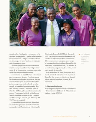 Objetivos de Desarrollo del Milenio después de 
2015. Los gobiernos comprometidos a reducir la 
cantidad de embarazos en adolescentes también 
deben comprometerse a asegurar que se tengan 
en cuenta a pleno las necesidades, los desafíos, las 
aspiraciones, las vulnerabilidades y los derechos de 
los adolescentes, en particular, de las niñas, en esta 
nueva agenda de desarrollo. 
Hay 580 millones de niñas adolescentes en el 
mundo. Cuatro de cada cinco viven en países en 
desarrollo. Si se invierte en ellas hoy, se desatará 
todo su potencial para forjar el futuro de la 
humanidad. 
Dr Babatunde Osotimehin 
Secretario general adjunto de las Naciones Unidas 
y director ejecutivo del Fondo de Población de las 
Naciones Unidas (UNFPA) 
ESTADO DE LA POBLA CIÓN MUNDIAL 2013 iii 
de su derecho a la educación y permanecer en la 
escuela es menos proclive a quedar embarazada que 
las que abandonan u obligan a abandonar. Gozar 
un derecho, por lo tanto, la coloca en una mejor 
posición para gozar otros. 
Desde una perspectiva de derechos humanos, 
una niña que queda embarazada, independiente-mente 
de las circunstancias o razones, es una niña 
cuyos derechos quedan menoscabados. 
Las inversiones en capital humano son esenciales 
para proteger estos derechos. No solo ayudan a 
las niñas a desarrollar todo su potencial, sino que 
también forman parte de la responsabilidad del 
gobierno de proteger los derechos de las niñas y 
cumplir los tratados e instrumentos sobre dere-chos 
humanos, como la Convención sobre los 
Derechos del Niño, y los acuerdos internacionales, 
como el Programa de Acción de la Conferencia 
Internacional sobre la Población y el Desarrollo 
de 1994, que sigue siendo la guía del trabajo del 
UNFPA en la actualidad. 
La comunidad internacional está desarrollan-do 
una nueva agenda del desarrollo sustentable 
que sucederá a la Declaración del Milenio y a los 
s El Dr Osotimehin 
con educadores 
adolescentes en 
Sudáfrica 
© UNFPA/Rayana 
Rassool 
 