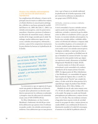 Acceso a los métodos anticonceptivos 
y a los servicios de salud sexual y 
reproductiva 
Las complicaciones del embarazo y el parto son la 
principal causa de muerte en adolescentes mujeres, 
y la fístula obstétrica (a causa de partos prolonga-dos 
y difíciles) es una fuente principal de morbili-dad 
(Patton et al., 2009; Abu Zahr, C., 2003). Los 
métodos anticonceptivos, como los preservativos 
masculinos y femeninos, previenen el embarazo y 
las infecciones de transmisión sexual, y eliminan 
muchos de los riesgos asociados para la salud. Sin 
embargo, muchos adolescentes siguen sin tener 
acceso a métodos anticonceptivos, información y 
servicios, a pesar de los compromisos internaciona-les 
para eliminar las barreras en la planificación de 
la familia. 
tivos o que se basan en un método tradicional 
de planificación de la familia representan el 80 
por ciento de los embarazos no planeados en 
este grupo etario (UNFPA 2012a). 
Actitudes, creencias y acceso a métodos 
anticonceptivos 
A nivel comunidad, el acceso a métodos anticon-ceptivos 
36 CAPÍTULO 3: PRESIONES PROVENIENTES DE MUCHAS DIRE CCIONES 
puede estar impedido por costumbres, 
tradiciones, actitudes y creencias de que los adoles-centes 
no deben ser sexualmente activos y que, por 
lo tanto, no necesitan métodos anticonceptivos. La 
brecha entre actitudes adultas y realidades adoles-centes 
es la fórmula del embarazo a temprana edad. 
Las costumbres de género, en la comunicad o en 
la nación, también pueden determinar si la adoles-cente 
tendrá acceso a los métodos anticonceptivos. 
En algunas sociedades, se espera que las niñas se 
casen jóvenes o que prueben su fertilidad antes de 
que se formalicen las uniones de hecho. Las expec-tativas 
para los niños pueden incluir que adquie-ran 
experiencia sexual y demuestren su fertilidad 
(Organización Mundial de la Salud, 2012b). 
Es preciso insistir en el efecto del contexto 
sociocultural a nivel comunidad en la conducta 
reproductiva de las mujeres jóvenes (Goicolea 
2009). En algunas partes de África Subsahariana 
y Asia Meridional, y en comunidades de ingresos 
bajos en países de ingresos altos, se concibe a la 
maternidad como la “función” que cumplen las 
niñas, y el valor social de las niñas proviene de la 
capacidad que tengan de producir hijos (Presler- 
Marshall y Jones, 2012; Edin y Kefalas, s. f.). 
Alrededor de una de cada cuatro mujeres entre 
15 y 49 años de edad en países en desarrollo nunca 
se ha casado. Este grupo no casado está formado 
principalmente por adolescentes y mujeres jóvenes 
entre 15 y 24 años. Hay una tendencia constante 
a largo plazo hacia mayores niveles de actividad 
sexual en este grupo de niñas y mujeres jóvenes no 
casadas debido a una combinación de factores: la 
disminución mundial en la edad de la menarquia, 
el aumento en la edad de la población soltera al 
«Fui al hotel donde me encontré 
con mi novio. Me dijo “Tengamos 
sexo sin preservativo”. Yo le dije 
“No, con preservativo”. Me dijo 
“Si quedas embarazada, cuidaré 
al bebé”, y así fue como tuve a 
esta niña.» 
Whitney, 16, Suriname 
La consecuencia es que un segmento de la gene-ración 
más grande de adolescentes en la historia 
no puede ejercer plenamente sus derechos repro-ductivos 
para prevenir los embarazos no planeados 
y protegerse contra las infecciones de transmisión 
sexual, como el VIH (UNFPA 2012a). 
En África Subsahariana y en Asia Central y 
Meridional y Sudoriental, más del 60 por ciento 
de las adolescentes que quieren evitar el embarazo 
no pueden acceder a los métodos anticonceptivos 
modernos. Estas adolescentes que no usan preserva- 
 