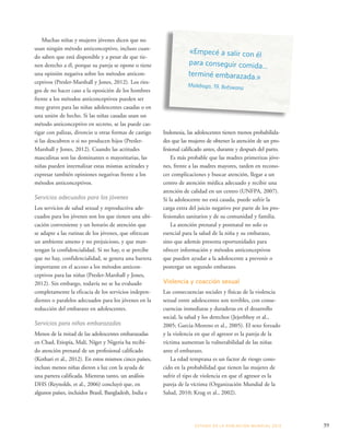 «Empecé a salir con él 
para conseguir comida... 
terminé embarazada.» 
Malebogo, 19, Botswana 
ESTADO DE LA POBLA CIÓN MUNDIAL 2013 39 
Muchas niñas y mujeres jóvenes dicen que no 
usan ningún método anticonceptivo, incluso cuan-do 
saben que está disponible y a pesar de que tie-nen 
derecho a él, porque su pareja se opone o tiene 
una opinión negativa sobre los métodos anticon-ceptivos 
(Presler-Marshall y Jones, 2012). Los ries-gos 
de no hacer caso a la oposición de los hombres 
frente a los métodos anticonceptivos pueden ser 
muy graves para las niñas adolescentes casadas o en 
una unión de hecho. Si las niñas casadas usan un 
método anticonceptivo en secreto, se las puede cas-tigar 
con palizas, divorcio u otras formas de castigo 
si las descubren o si no producen hijos (Presler- 
Marshall y Jones, 2012). Cuando las actitudes 
masculinas son las dominantes o mayoritarias, las 
niñas pueden internalizar estas mismas actitudes y 
expresar también opiniones negativas frente a los 
métodos anticonceptivos. 
Servicios adecuados para los jóvenes 
Los servicios de salud sexual y reproductiva ade-cuados 
para los jóvenes son los que tienen una ubi-cación 
conveniente y un horario de atención que 
se adapte a las rutinas de los jóvenes, que ofrezcan 
un ambiente ameno y no prejuicioso, y que man-tengan 
la confidencialidad. Si no hay, o se percibe 
que no hay, confidencialidad, se genera una barrera 
importante en el acceso a los métodos anticon-ceptivos 
para las niñas (Presler-Marshall y Jones, 
2012). Sin embargo, todavía no se ha evaluado 
completamente la eficacia de los servicios indepen-dientes 
o paralelos adecuados para los jóvenes en la 
reducción del embarazo en adolescentes. 
Servicios para niñas embarazadas 
Menos de la mitad de las adolescentes embarazadas 
en Chad, Etiopía, Malí, Níger y Nigeria ha recibi-do 
atención prenatal de un profesional calificado 
(Kothari et al., 2012). En estos mismos cinco países, 
incluso menos niñas dieron a luz con la ayuda de 
una partera calificada. Mientras tanto, un análisis 
DHS (Reynolds, et al., 2006) concluyó que, en 
algunos países, incluidos Brasil, Bangladesh, India e 
Indonesia, las adolescentes tienen menos probabilida-des 
que las mujeres de obtener la atención de un pro-fesional 
calificado antes, durante y después del parto. 
Es más probable que las madres primerizas jóve-nes, 
frente a las madres mayores, tarden en recono-cer 
complicaciones y buscar atención, llegar a un 
centro de atención médica adecuado y recibir una 
atención de calidad en un centro (UNFPA, 2007). 
Si la adolescente no está casada, puede sufrir la 
carga extra del juicio negativo por parte de los pro-fesionales 
sanitarios y de su comunidad y familia. 
La atención prenatal y postnatal no solo es 
esencial para la salud de la niña y su embarazo, 
sino que además presenta oportunidades para 
ofrecer información y métodos anticonceptivos 
que pueden ayudar a la adolescente a prevenir o 
postergar un segundo embarazo. 
Violencia y coacción sexual 
Las consecuencias sociales y físicas de la violencia 
sexual entre adolescentes son terribles, con conse-cuencias 
inmediatas y duraderas en el desarrollo 
social, la salud y los derechos (Jejeebhoy et al., 
2005; Garcia-Moreno et al., 2005). El sexo forzado 
y la violencia en que el agresor es la pareja de la 
víctima aumentan la vulnerabilidad de las niñas 
ante el embarazo. 
La edad temprana es un factor de riesgo cono-cido 
en la probabilidad que tienen las mujeres de 
sufrir el tipo de violencia en que el agresor es la 
pareja de la víctima (Organización Mundial de la 
Salud, 2010; Krug et al., 2002). 
 