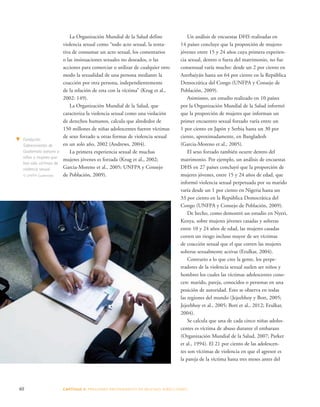 La Organización Mundial de la Salud define 
violencia sexual como “todo acto sexual, la tenta-tiva 
de consumar un acto sexual, los comentarios 
o las insinuaciones sexuales no deseados, o las 
acciones para comerciar o utilizar de cualquier otro 
modo la sexualidad de una persona mediante la 
coacción por otra persona, independientemente 
de la relación de esta con la víctima” (Krug et al., 
2002: 149). 
La Organización Mundial de la Salud, que 
caracteriza la violencia sexual como una violación 
de derechos humanos, calcula que alrededor de 
150 millones de niñas adolescentes fueron víctimas 
de sexo forzado u otras formas de violencia sexual 
en un solo año, 2002 (Andrews, 2004). 
La primera experiencia sexual de muchas 
mujeres jóvenes es forzada (Krug et al., 2002; 
Garcia-Moreno et al., 2005; UNFPA y Consejo 
de Población, 2009). 
40 CAPÍTULO 3: PRESIONES PROVENIENTES DE MUCHAS DIRE CCIONES 
Un análisis de encuestas DHS realizadas en 
14 países concluye que la proporción de mujeres 
jóvenes entre 15 y 24 años cuya primera experien-cia 
sexual, dentro o fuera del matrimonio, no fue 
consensual varía mucho: desde un 2 por ciento en 
Azerbaiyán hasta un 64 por ciento en la República 
Democrática del Congo (UNFPA y Consejo de 
Población, 2009). 
Asimismo, un estudio realizado en 10 países 
por la Organización Mundial de la Salud informó 
que la proporción de mujeres que informan un 
primer encuentro sexual forzado varía entre un 
1 por ciento en Japón y Serbia hasta un 30 por 
ciento, aproximadamente, en Bangladesh 
(Garcia-Moreno et al., 2005). 
El sexo forzado también ocurre dentro del 
matrimonio. Por ejemplo, un análisis de encuestas 
DHS en 27 países concluyó que la proporción de 
mujeres jóvenes, entre 15 y 24 años de edad, que 
informó violencia sexual perpetuada por su marido 
varía desde un 1 por ciento en Nigeria hasta un 
33 por ciento en la República Democrática del 
Congo (UNFPA y Consejo de Población, 2009). 
De hecho, como demostró un estudio en Nyeri, 
Kenya, sobre mujeres jóvenes casadas y solteras 
entre 10 y 24 años de edad, las mujeres casadas 
corren un riesgo incluso mayor de ser víctimas 
de coacción sexual que el que corren las mujeres 
solteras sexualmente activas (Erulkar, 2004). 
Contrario a lo que cree la gente, los perpe-tradores 
de la violencia sexual suelen ser niños y 
hombres los cuales las víctimas adolescentes cono-cen: 
marido, pareja, conocidos o personas en una 
posición de autoridad. Esto se observa en todas 
las regiones del mundo (Jejeebhoy y Bott, 2005; 
Jejeebhoy et al., 2005; Bott et al., 2012; Erulkar, 
2004). 
Se calcula que una de cada cinco niñas adoles-centes 
es víctima de abuso durante el embarazo 
(Organización Mundial de la Salud, 2007; Parker 
et al., 1994). El 21 por ciento de las adolescen-tes 
son víctimas de violencia en que el agresor es 
la pareja de la víctima hasta tres meses antes del 
t Fundación 
Sobrevivientes de 
Guatemala asesora a 
niñas y mujeres que 
han sido víctimas de 
violencia sexual. 
© UNFPA Guatemala 
 