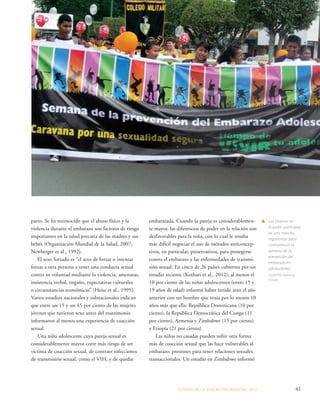 ESTADO DE LA POBLA CIÓN MUNDIAL 2013 41 
parto. Se ha reconocido que el abuso físico y la 
violencia durante el embarazo son factores de riesgo 
importantes en la salud precaria de las madres y sus 
bebés (Organización Mundial de la Salud, 2007; 
Newberger et al., 1992). 
El sexo forzado es “el acto de forzar o intentar 
forzar a otra persona a tener una conducta sexual 
contra su voluntad mediante la violencia, amenazas, 
insistencia verbal, engaño, expectativas culturales 
o circunstancias económicas” (Heise et al., 1995). 
Varios estudios nacionales y subnacionales indican 
que entre un 15 y un 45 por ciento de las mujeres 
jóvenes que tuvieron sexo antes del matrimonio 
informaron al menos una experiencia de coacción 
sexual. 
Una niña adolescente cuya pareja sexual es 
considerablemente mayor corre más riesgo de ser 
víctima de coacción sexual, de contraer infecciones 
de transmisión sexual, como el VIH, y de quedar 
embarazada. Cuando la pareja es considerablemen-te 
mayor, las diferencias de poder en la relación son 
desfavorables para la niña, con lo cual le resulta 
más difícil negociar el uso de métodos anticoncep-tivos, 
en particular, preservativos, para protegerse 
contra el embarazo y las enfermedades de transmi-sión 
sexual. En cinco de 26 países cubiertos por un 
estudio reciente (Kothari et al., 2012), al menos el 
10 por ciento de las niñas adolescentes (entre 15 y 
19 años de edad) informó haber tenido sexo el año 
anterior con un hombre que tenía por lo menos 10 
años más que ella: República Dominicana (10 por 
ciento), la República Democrática del Congo (11 
por ciento), Armenia y Zimbabwe (15 por ciento) 
y Etiopía (21 por ciento). 
Las niñas no casadas pueden sufrir otra forma 
más de coacción sexual que las hace vulnerables al 
embarazo: presiones para tener relaciones sexuales 
transaccionales. Un estudio en Zimbabwe informó 
s Los jóvenes en 
Ecuador participan 
en una marcha 
organizada para 
conmemorar la 
semana de la 
prevención del 
embarazo en 
adolescentes. 
©UNFPA/Jeannina 
Crespo 
 