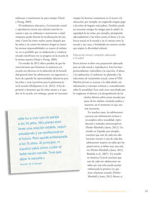 romper las barreras económicas en el acceso a la 
educación, por ejemplo, no exigiendo ningún pago 
a las niñas de hogares más pobres. También puede 
ser necesario mitigar los riesgos para la salud y la 
seguridad de las niñas, por ejemplo, protegiendo 
adecuadamente a las niñas contra el abuso y la vio-lencia 
sexual en la escuela y en el camino entre la 
escuela y sus casas, y brindando un entorno escolar 
que respete la diversidad cultural. 
Educación sexual completa adecuada 
a la edad 
Pocos jóvenes reciben una preparación adecuada 
para su vida sexual y reproductiva. Esto los hace 
potencialmente vulnerables a la coacción, el abuso 
y la explotación, el embarazo no planeado y las 
infecciones de transmisión sexual, como el VIH. 
Muchos jóvenes se acercan a la edad adulta con 
información y mensajes erróneos y contradictorios 
sobre la sexualidad. Esto suele estar exacerbado por 
la vergüenza, el silencio y la desaprobación de las 
charlas abiertas sobre temas sexuales por 
parte de los adultos, incluidos padres y 
maestros, en el momento en que son 
más necesarias. 
En muchos casos, los adolescentes 
cuentan con información errónea o 
incompleta sobre sexualidad, repro-ducción 
y métodos anticonceptivos 
(Presler-Marshall y Jones, 2012). Un 
estudio en Uganda, por ejemplo, 
concluyó que uno de cada tres ado-lescentes 
varones y una de cada dos 
adolescentes mujeres no sabía que los 
preservativos se deben usar una sola 
vez (Presler-Marshall y Jones, 2012; 
Bankole et al., 2007). Un estudio 
en América Central concluyó que 
uno de cada tres adolescentes no 
sabía que una niña puede quedar 
embarazada la primera vez que 
tiene relaciones sexuales (Presler- 
Marshall y Jones, 2012; Remez et 
ESTADO DE LA POBLA CIÓN MUNDIAL 2013 43 
embarazo o matrimonio en poco tiempo (Lloyd 
y Young, 2009). 
El rendimiento educativo y la transición sexual 
y reproductiva tienen una relación estrecha en 
cuanto a que un embarazo o matrimonio a edad 
temprana puede destruir la escolarización de una 
niña. Como los niños suelen casarse después que 
las niñas y no corren los mismos riesgos ni tienen 
las mismas responsabilidades en cuanto al embara-zo, 
no es probable que su maduración y conducta 
sexuales interfieran con su progreso en la escuela de 
la misma manera (Lloyd y Young, 2009). 
Un estudio de 2012 ofrece pruebas de que las 
intervenciones que fomentan la asistencia a la 
escuela son efectivas en la reducción de la fecundi-dad 
general entre los adolescentes, un argumento a 
favor de expandir las oportunidades educativas para 
las niñas y crear incentivos para la permanencia 
en la escuela (McQueston et al., 2012). A fin de 
permitir o fomentar que las niñas asistan y se que-den 
en la escuela, sin embargo, puede ser necesario 
«Me fui a vivir con mi pareja 
a los 14 años. Mis planes eran 
tener una relación estable, seguir 
estudiando y ser profesional en 
el futuro. Pero quedé embarazada 
a los 15 años. Al principio, ni 
siquiera sabía cómo cuidar al 
bebé recién nacido. Tuve que 
dejar la escuela.» 
Marcela, 18, El Salvador 
 