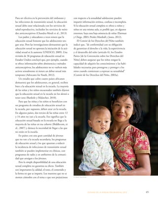 ESTADO DE LA POBLA CIÓN MUNDIAL 2013 45 
Para ser efectiva en la prevención del embarazo y 
las infecciones de transmisión sexual, la educación 
sexual debe estar relacionada con los servicios de 
salud reproductiva, incluidos los servicios de méto-dos 
anticonceptivos (Chandra-Mouli et al., 2013). 
Los padres y educadores a veces temen que la 
educación sexual fomente que los adolescentes ten-gan 
sexo. Pero las investigaciones demuestran que la 
educación sexual no apresura la iniciación de la acti-vidad 
sexual ni la aumenta (UNESCO, 2009). Una 
revisión de 36 programas de educación sexual en 
Estados Unidos concluyó que, por ejemplo, cuando 
se ofrece información sobre abstinencia y métodos 
anticonceptivos, los adolescentes no se vuelven más 
activos sexualmente ni tienen un debut sexual más 
temprano (Advocates for Youth, 2012). 
Un estudio que cubre cuatro países africanos 
demuestra que los adolescentes, en general, reciben 
bien a la educación sexual en la escuela. La mayoría 
de las niñas y los niños encuestados también dijeron 
que la educación sexual en la escuela no los alentó a 
tener sexo (Bankole y Malarcher, 2010). 
Para que las niñas y los niños se beneficien con 
un programa de estudios de educación sexual en 
la escuela, por supuesto, deben estar en la escuela. 
En algunos países, dos tercios de las niñas entre 12 
y 14 años no van a la escuela. Eso significa que la 
educación sexual basada en la escuela no llega a la 
mayoría de las niñas en esa cohorte (Biddlecom, et 
al., 2007) y destaca la necesidad de llegar a las que 
no están en la escuela. 
En países con una gran cantidad de jóvenes 
que no van a la escuela secundaria, los programas 
de educación sexual y los que apuntan a reducir 
la incidencia de infecciones de transmisión sexual 
también se pueden implementar en clínicas, con 
programas de radio y en ambientes de la comuni-dad 
que atraigan a los jóvenes. 
Pero la simple disponibilidad de una educación 
sexual completa no garantiza su efecto. También 
son importantes la calidad, el tono, el contenido y 
la forma en que se imparte. Los maestros que no se 
sienten cómodos con el tema o que son prejuiciosos 
con respecto a la sexualidad adolescente pueden 
impartir información errónea, confusa o incompleta. 
Si la educación sexual completa se ofrece a niños y 
niñas en una misma aula, es posible que, en algunos 
entornos, haya una baja asistencia de niñas (Pattman 
y Chege, 2003; Presler-Marshall y Jones, 2012). 
El Comité de los Derechos del Niño también 
indicó que, “de conformidad con su obligación 
de garantizar el derecho a la vida, la supervivencia 
y el desarrollo del niño (artículo 6), los Estados 
Partes [de la Convención sobre los Derechos del 
Niño] deben asegurar que los niños tengan la 
capacidad de adquirir los conocimientos y las habi-lidades 
necesarias para protegerse y proteger a los 
otros cuando comienzan a expresar su sexualidad” 
(Comité de los Derechos del Niño, 2003a). 
© Mark Tuschman 
 
