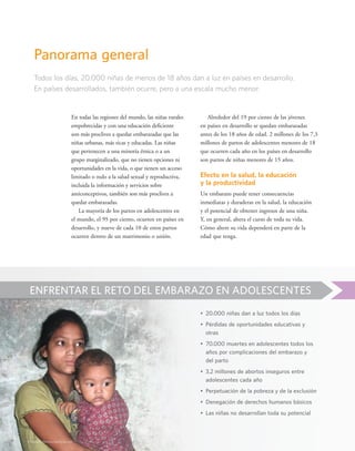 iv 
Panorama general 
Todos los días, 20.000 niñas de menos de 18 años dan a luz en países en desarrollo. 
En países desarrollados, también ocurre, pero a una escala mucho menor. 
En todas las regiones del mundo, las niñas rurales 
empobrecidas y con una educación deficiente 
son más proclives a quedar embarazadas que las 
niñas urbanas, más ricas y educadas. Las niñas 
que pertenecen a una minoría étnica o a un 
grupo marginalizado, que no tienen opciones ni 
oportunidades en la vida, o que tienen un acceso 
limitado o nulo a la salud sexual y reproductiva, 
incluida la información y servicios sobre 
anticonceptivos, también son más proclives a 
quedar embarazadas. 
La mayoría de los partos en adolescentes en 
el mundo, el 95 por ciento, ocurren en países en 
desarrollo, y nueve de cada 10 de estos partos 
ocurren dentro de un matrimonio o unión. 
Alrededor del 19 por ciento de las jóvenes 
en países en desarrollo se quedan embarazadas 
antes de los 18 años de edad. 2 millones de los 7,3 
millones de partos de adolescentes menores de 18 
que ocurren cada año en los países en desarrollo 
son partos de niñas menores de 15 años. 
Efecto en la salud, la educación 
y la productividad 
Un embarazo puede tener consecuencias 
inmediatas y duraderas en la salud, la educación 
y el potencial de obtener ingresos de una niña. 
Y, en general, altera el curso de toda su vida. 
Cómo altere su vida dependerá en parte de la 
edad que tenga. 
ENFRENTAR EL RETO DEL EMBARAZO EN ADOLESCENTES 
• 20.000 niñas dan a luz todos los días 
• Pérdidas de oportunidades educativas y 
otras 
• 70.000 muertes en adolescentes todos los 
años por complicaciones del embarazo y 
del parto 
• 3,2 millones de abortos inseguros entre 
adolescentes cada año 
• Perpetuación de la pobreza y de la exclusión 
• Denegación de derechos humanos básicos 
• Las niñas no desarrollan toda su potencial 
©Naresh Newar/ipsnews.net 
 