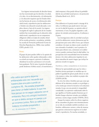 Los órganos internacionales de derechos huma-nos 
han mencionado que los derechos a la salud, 
a la vida, a la no discriminación, a la información 
y a la educación requieren que los Estados elimi-nen 
las barreras de acceso a la información sobre 
salud sexual y reproductiva para los adolescentes 
y brinden una educación sexual adecuada y com-pleta, 
dentro y fuera de la escuela. Los órganos 
encargados de vigilar la aplicación de los tratados 
también han recomendado que la educación sobre 
salud sexual y reproductiva sea un componente 
obligatorio sólido en el plan de estudios oficial 
de las escuelas primarias y secundarias, incluidas 
las escuelas de formación profesional (Centro de 
Derechos Reproductivos, 2008a; véase también 
CIPD, párrafo 11.9). 
Pares 
El grupo de pares pueden influir en la opinión de 
las adolescentes sobre quedar embarazadas y sobre 
su actitud con respecto a prevenir el embarazo, 
abandonar la escuela o permanecer en la escuela 
hasta graduarse. Por lo tanto, la presión del grupo 
puede desalentar el debut sexual y el matrimonio a 
«No sabía que quería dejarme 
embarazada esta vez: recuerdo que 
nuestro plan era para cuando yo 
cumpliera 18... No estaba preparada 
para tener un bebé todavía, lo que me 
hizo pensar en no seguir adelante con el 
embarazo. Pero mis amigos insistieron 
en que sí debía, porque mi pareja y yo 
ya vivíamos juntos. Pero yo sabía que 
todavía no estaba preparada.» 
K.C., 18, embarazada a los 17, Filipinas 
edad temprana o bien puede reforzar la probabili-dad 
46 CAPÍTULO 3: PRESIONES PROVENIENTES DE MUCHAS DIRE CCIONES 
de una actividad sexual precoz y sin protección 
(Chandra-Mouli et al., 2013). 
Parejas 
Otra influencia es la pareja sexual o cónyuge de la 
niña, y la influencia que puede ejercer tiene que 
ver con la edad de la pareja y su opinión sobre el 
matrimonio, el sexo, los papeles asignados a cada 
género, los métodos anticonceptivos, el embarazo y 
el parto. 
Las investigaciones sobre la actividad sexual pre-coz 
de los adolescentes varones demuestran que las 
percepciones poco sanas sobre el sexo, que incluyen 
considerar a la mujer un objeto sexual, concebir el 
sexo orientado al resultado y usar la presión o la 
fuerza para obtener sexo, comienzan en la adoles-cencia 
y pueden continuar hasta la edad adulta. Las 
percepciones de la masculinidad entre los hombres 
jóvenes y los niños adolescentes impulsan la con-ducta 
masculina de asumir riesgos, que incluye las 
prácticas sexuales no seguras. 
Hombres y niños: compañeros en el proceso 
Reforzar las oportunidades para que los niños y 
hombres jóvenes participen en medidas que res-palden 
la igualdad de género puede afectar no solo 
a las mujeres y niñas, sino también su propia vida 
(UNFPA 2013b). 
Se cría a los niños y hombres para que crean que 
disfrutar de las relaciones sexuales es su privilegio, y 
se les enseña que tomen la iniciativa en la relaciones 
sexuales, lo que crea una presión (e inseguridad) 
considerable. Las opiniones tradicionales sobre lo 
que significa ser hombre pueden fomentar que el 
hombre busque relaciones sexuales con múltiples 
personas y asuma riesgos sexuales (UNFPA, 2012). 
Aunque las mujeres sufren los efectos negativos 
de las costumbres de género más sistemáticamente 
en su vida, las sociedades también socializan a sus 
hombres, adolescentes varones y niños de maneras 
que generan consecuencias negativas en la salud 
sexual y reproductiva. En muchas sociedades, se 
 