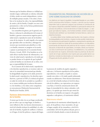 la presencia de modelos de papeles asignados a 
cada uno, y la historia reproductiva de los padres, 
especialmente, si la madre y el padre se casaron 
cuando eran niños o si la madre quedó embarazada 
cuando era adolescente. Otros factores determinan-tes 
a nivel de la familia incluyen el nivel de educa-ción 
de los adultos y sus expectativas con respecto 
a sus hijos, el nivel de comunicación dentro del 
hogar, la intensidad de los valores culturales y reli-giosos, 
y la opinión que tienen los que toman las 
decisiones en la familia con respecto a los papeles 
asignados a cada género y el matrimonio infantil. 
Matrimonio infantil 
La prevalencia de matrimonio infantil depende, en 
parte, de las políticas y leyes nacionales y de que 
se hagan cumplir, de las costumbres a nivel de la 
comunidad y del nivel de pobreza del país, pero es 
a nivel de la familia donde se toma la decisión de 
ESTADO DE LA POBLA CIÓN MUNDIAL 2013 47 
fomenta que los hombres afirmen su virilidad asu-miendo 
riesgos, reafirmando su valentía, tolerando 
el dolor, siendo un sostén independiente y tenien-do 
múltiples parejas sexuales. A los niños y hom-bres 
se les inculcan los roles y las responsabilidades 
de sostén y jefe de familia. Cumplir con estos com-portamientos 
y roles son las formas predominantes 
de afirmar la virilidad. 
Las costumbres de género, por lo general, esta-blecen 
y refuerzan la subordinación de la mujer al 
hombre y generan consecuencias negativas para la 
salud sexual y reproductiva tanto de los hombres 
como de las mujeres. Se suele impedir a las mujeres 
que aprendan sobre sus derechos y obtengan los 
recursos que necesitarían para planificar su vida 
y su familia, mantener su progreso en la escuela 
y apoyar su participación en la economía formal 
(Greene y Levack, 2010). A los hombres no se les 
suele ofrecer muchas fuentes de información y ser-vicios 
de salud sexual y reproductiva, de modo que 
se pueden formar en la opinión de que la planifi-cación 
de familias no está dentro de su esfera, sino 
que es responsabilidad de la mujer. 
En el contexto de la salud sexual y reproductiva 
y los derechos reproductivos, se reconoce cada vez 
más en la comunidad internacional que abordar 
las desigualdades de género en la salud, promover 
la salud sexual y reproductiva y los derechos repro-ductivos, 
y prevenir el VIH y la violencia de género 
en todos los niveles de la sociedad no es posible si 
no se toman medidas para involucrar directamen-te 
a los hombres y a los niños como compañeros 
en estos procesos (Federación Internacional de 
Planificación Familiar, 2010). 
Factores determinantes a nivel 
de la familia 
A menos que la niña viva en un hogar encabezado 
por un niño o que no tenga hogar, su familia o 
tutor influirá en ella. Los factores determinantes a 
nivel de la familia incluyen la estabilidad y la cohe-sión 
de la familia, el grado de conflicto o violencia 
en el hogar, el nivel de pobreza o riqueza del hogar, 
FRAGMENTOS DEL PROGRAMA DE ACCIÓN DE LA 
CIPD SOBRE IGUALDAD DE GÉNERO 
Los objetivos son lograr la igualdad y la equidad basadas en una colabo-ración 
armoniosa entre hombres y mujeres, y permitir que las mujeres 
desarrollen todo su potencial; asegurar que aumente la contribución de 
las mujeres al desarrollo sostenible mediante su participación plena en los 
procesos de políticas y toma de decisiones en todas las etapas (...); ase-gurar 
que todas las mujeres, y los hombres también, reciban la educación 
necesaria para satisfacer sus necesidades humanas básicas y ejercer sus 
derechos humanos. 
Los países deben tomar medidas para facultar a las mujeres y eliminar 
las desigualdades entre hombres y mujeres lo antes posible implementan-do 
mecanismos de participación igualitaria y representación equitativa de 
las mujeres en todos los niveles de los procesos políticos y la vida pública; 
promoviendo del desarrollo del potencial de las mujeres a través de la 
educación, el desarrollo de capacidades y el empleo, dando una importan-cia 
vital a la eliminación de la pobreza, el analfabetismo y los problemas 
de salud entre las mujeres; eliminando todas las prácticas de discrimi-nación 
de la mujer; asistiendo a las mujeres para que puedan ejercer sus 
derechos, incluidos los relacionados con la salud sexual y reproductiva (...). 
(Programa de Acción, párrafos 4.1 a 4.4) 
 