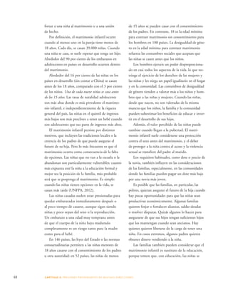 de 15 años se pueden casar con el consentimiento 
de los padres. En contraste, 18 es la edad mínima 
para contraer matrimonio sin consentimiento para 
los hombres en 180 países. La desigualdad de géne-ro 
en la edad mínima para contraer matrimonio 
refuerza las costumbres sociales que aceptan que 
las niñas se casen antes que los niños. 
48 CAPÍTULO 3: PRESIONES PROVENIENTES DE MUCHAS DIRE CCIONES 
Los hombres ejercen un poder desproporciona-do 
en casi todos los aspectos de la vida, lo que res-tringe 
el ejercicio de los derechos de las mujeres y 
las niñas y les niega un papel igualitario en el hogar 
y en la comunidad. Las costumbres de desigualdad 
de género tienden a valorar más a los niños y hom-bres 
que a las niñas y mujeres. Cuando las niñas, 
desde que nacen, no son valoradas de la misma 
manera que los niños, la familia y la comunidad 
pueden subestimar los beneficios de educar e inver-tir 
en el desarrollo de sus hijas. 
Además, el valor percibido de las niñas puede 
cambiar cuando llegan a la pubertad. El matri-monio 
infantil suele considerarse una protección 
contra el sexo antes del matrimonio, y el deber 
de proteger a la niña contra el acoso y la violencia 
sexual se transfiere del padre al marido. 
Los requisitos habituales, como dote o precio de 
la novia, también influyen en las consideraciones 
de las familias, especialmente, en las comunidades 
donde las familias pueden pagar un dote más bajo 
por una novia más joven. 
Es posible que las familias, en particular, las 
pobres, quieran asegurar el futuro de la hija cuando 
hay pocas oportunidades para que las niñas sean 
productivas económicamente. Algunas familias 
quieren forjar o fortalecer alianzas, saldar deudas 
o resolver disputas. Quizás algunos lo hacen para 
asegurarse de que sus hijos tengan suficientes hijos 
que los mantengan cuando sean ancianos. Hay 
quienes quieren liberarse de la carga de tener una 
niña. En casos extremos, algunos padres quieren 
obtener dinero vendiendo a la niña. 
Las familias también pueden considerar que el 
matrimonio infantil es sustituto de la educación, 
porque temen que, con educación, las niñas se 
forzar a una niña al matrimonio o a una unión 
de hecho. 
Por definición, el matrimonio infantil ocurre 
cuando al menos uno en la pareja tiene menos de 
18 años. Cada día, se casan 39.000 niñas. Cuando 
una niña se casa, se suele esperar que tenga un hijo. 
Alrededor del 90 por ciento de los embarazos en 
adolescentes en países en desarrollo ocurren dentro 
del matrimonio. 
Alrededor del 16 por ciento de las niñas en los 
países en desarrollo (sin contar a China) se casan 
antes de los 18 años, comparado con el 3 por ciento 
de los niños. Una de cada nueve niñas se casa antes 
de los 15 años. Las tasas de natalidad adolescente 
son más altas donde es más prevalente el matrimo-nio 
infantil, e independientemente de la riqueza 
general del país, las niñas en el quintil de ingresos 
más bajos son más proclives a tener un bebé cuando 
son adolescentes que sus pares de ingresos más altos. 
El matrimonio infantil persiste por distintos 
motivos, que incluyen las tradiciones locales o la 
creencia de los padres de que puede asegurar el 
futuro de su hija. Pero lo más frecuente es que el 
matrimonio ocurra como consecuencia de la falta 
de opciones. Las niñas que no van a la escuela o la 
abandonan son particularmente vulnerables: cuanto 
más expuesta esté la niña a la educación formal y 
mejor sea la posición de la familia, más probable 
será que se posponga el matrimonio. Es simple: 
cuando las niñas tienen opciones en la vida, se 
casan más tarde (UNFPA, 2012). 
Las niñas casadas suelen estar presionadas para 
quedar embarazadas inmediatamente después o 
al poco tiempo de casarse, aunque sigan siendo 
niñas y poco sepan del sexo o la reproducción. 
Un embarazo a una edad muy temprana antes 
de que el cuerpo de la niña haya madurado 
completamente es un riesgo tanto para la madre 
como para el bebé. 
En 146 países, las leyes del Estado o las normas 
consuetudinarias permiten a las niñas menores de 
18 años casarse con el consentimiento de los padres 
u otra autoridad; en 52 países, las niñas de menos 
 