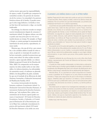 ESTADO DE LA POBLA CIÓN MUNDIAL 2013 49 
vuelvan menos aptas para las responsabilidades 
de esposa y madre. Es posible que compartan las 
costumbres sociales y los patrones de matrimo-nio 
de los vecinos y la comunidad o los patrones 
históricos dentro de la familia. O pueden temer 
que la niña traiga deshonra a la familia si tiene 
un hijo fuera del matrimonio o elige a un marido 
inadecuado. 
Sin embargo, las relaciones sexuales no siempre 
ocurren inmediatamente después de consumar el 
matrimonio infantil. En algunas culturas, una niña 
se puede casar muy joven pero no vivir con su 
marido durante un tiempo. Por ejemplo, en Nepal 
y Etiopía, es común postergar la consumación del 
matrimonio de novias jóvenes, especialmente, en 
zonas rurales. 
Mientras que, a los ojos de la ley o por costum-bre, 
se las considera adultas (cuando los niños se 
casan, en general, se emancipan de acuerdo con 
las leyes nacionales y pierden las protecciones que 
tenían como niños), las niñas casadas necesitan 
atención y apoyo especiales debido a su vulnera-bilidad 
excepcional (Comité de los Derechos del 
Niño, 2003). En comparación con las mujeres 
mayores, las niñas casadas suelen ser más vulne-rables 
a la violencia doméstica, las enfermedades 
de transmisión sexual y el embarazo no planeado 
debido a los desequilibrios de poder, incluidos 
los que son el resultado de las diferencias de edad 
(Instituto Guttmacher y Federación Internacional 
de Planificación Familiar, 2013) 
Las normas internacionales de derechos 
humanos condenan el matrimonio infantil. La 
Declaración Universal de Derechos Humanos, el 
instrumento fundacional de derechos humanos, 
declara que “solo mediante libre y pleno con-sentimiento 
de los futuros esposos podrá con-traerse 
el matrimonio”. El Comité de Derechos 
Económicos, Sociales y Culturales y el Comité 
para la Eliminación de la Discriminación con-tra 
la Mujer han condenado reiteradamente la 
práctica del matrimonio infantil. El Comité 
de Derechos Humanos se ha unido con otros 
CUANDO LAS NIÑAS DAN A LUZ A OTRO NIÑO 
Radhika Thapa tenía 16 años nada más cuando se casó con un hombre de 
21 hace tres años. Ahora, espera un bebé y está en los últimos meses del 
embarazo. No es la primera vez que está embarazada. Los primeros dos 
embarazos terminaron con un aborto espontáneo. 
«La primera vez que quedé embarazada, tenía 16 años, no sabía mucho 
sobre tener hijos, nadie me dijo qué hacer» cuenta Thapa, mientras 
atiende a los clientes en la verdulería que tiene con su marido en el 
pueblo pequeño de Champi, a unos 12 kilómetros de la capital de Nepal, 
Katmandú. «La segunda vez, seguía sin estar preparada, pero mi marido 
quería un bebé, entonces, cedí» admitió. Después del segundo aborto 
espontáneo, los médicos de Thapa la exhortaron a esperar unos años 
antes de volver a intentar, pero estaba muy presionada por su familia 
política, que amenazaba con “buscar otra mujer para el marido si seguía 
perdiendo los bebés”. 
De acuerdo con la Encuesta demográfica y de salud de Nepal 2011, el 
17 por ciento de las niñas adolescentes casadas entre los 15 y los 19 años 
están embarazadas o ya son madres. La encuesta también demuestra 
que el 86 por ciento de las adolescentes casadas no usa ningún método 
anticonceptivo, lo que implica que pocas niñas pueden espaciar los 
embarazos. 
«Estamos hablando de una niña que da a luz a otro niño» dice Giulia 
Vallese, representante del Fondo de Población de Naciones Unidas 
(UNFPA) en Nepal. 
«Cuando las niñas quedan embarazadas, se interrumpe su educación, 
lo que implica que no tendrán oportunidades de empleo y terminarán en 
la pobreza» dice Bhogedra Raj Dotel, de la división de planificación de la 
familia y salud sexual y reproductiva de los adolescentes del Gobierno. 
Menuka Bista, 35, es voluntaria en salud comunitaria en Champi, 
y asiste a alrededor de 55 hogares en su zona. Bista ha estado ase-sorando 
a Thapa para asegurarse de que la niña tenga un embarazo 
seguro. «Radhika sabe que necesita ir al médico y comer alimentos 
nutritivos para que su bebé esté a salvo, pero no toma decisiones sobre 
su cuerpo: esas decisiones las toman su marido y su familia política» 
cuenta Bista. 
Esta observación se repite en las investigaciones realizadas por varios 
expertos: de acuerdo con Dotel, los maridos y las familias políticas toman 
todas las decisiones importantes con respecto a la salud reproductiva 
de la mujer, desde a qué hospital va hasta dónde tendrá al hijo. Por esta 
razón, Vallese cree que es importante capacitar a los maridos y a los 
familiares en materia de salud y derechos reproductivos. 
—Malika Aryal, Inter Press Service 
 