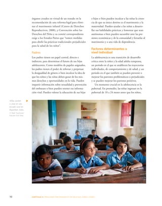 e hijos o bien pueden inculcar a las niñas la creen-cia 
50 CAPÍTULO 3: PRESIONES PROVENIENTES DE MUCHAS DIRE CCIONES 
de que su único destino es el matrimonio y la 
maternidad. Pueden ayudar a las niñas a desarro-llar 
sus habilidades prácticas y fomentar que sean 
autónomas o bien pueden sucumbir ante las pre-siones 
económicas y de la comunidad y forzarlas al 
matrimonio y a una vida de dependencia. 
Factores determinantes a 
nivel individual 
La adolescencia es una transición de desarrollo 
crítica entre la niñez y la edad adulta temprana, 
un período en el que se establecen las trayectorias 
individuales, de comportamiento y de salud, y un 
período en el que también se pueden prevenir o 
mejorar los patrones problemáticos o perjudiciales 
y se pueden mejorar los patrones positivos. 
Un momento crucial en la adolescencia es la 
pubertad. En promedio, las niñas ingresan en la 
pubertad de 18 a 24 meses antes que los niños, 
órganos creados en virtud de un tratado en la 
recomendación de una reforma legal para elimi-nar 
el matrimonio infantil (Centro de Derechos 
Reproductivos, 2008), y Convención sobre los 
Derechos del Niño y su comité correspondiente 
exige a los Estados Partes que “tomen medidas 
para abolir las prácticas tradicionales perjudiciales 
para la salud de los niños”. 
Padres 
Los padres tienen un papel central, directo e 
indirecto, para determinar el futuro de sus hijas 
adolescentes. Como modelos de papeles asignados, 
los padres tienen el poder de reforzar y perpetuar 
la desigualdad de género o bien inculcar la idea de 
que los niños y las niñas deben gozar de los mis-mos 
derechos y oportunidades en la vida. Pueden 
impartir información sobre sexualidad y prevención 
del embarazo o bien pueden retener esa informa-ción 
vital. Pueden valorar la educación de sus hijas 
Niñas asisten 
a clase en una 
escuela rural en 
Rajasthan, India.. 
© Mark Tuschman/ 
Educate Girls India 
 