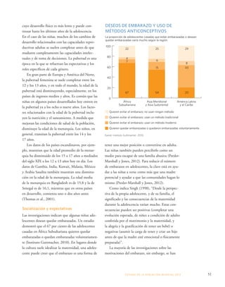 La proporción de adolescentes casadas que están embarazadas o desean 
quedar embarazadas varía mucho según la región. 
100 
80 
60 
40 
20 
22 25 29 
4 
7 
6 
8 
15 43 
67 54 20 
África 
Subsahariana 
Asia Meridional 
y Asia Sudoriental 
América Latina 
y el Caribe 
tener una mejor posición o convertirse en adulta. 
Las niñas también pueden percibirlo como un 
medio para escapar de una familia abusiva (Presler- 
Marshall y Jones, 2012). Para reducir el número 
de embarazos en adolescentes, la clave está en ayu-dar 
a las niñas a verse como más que una madre 
potencial y ayudar a que las comunidades hagan lo 
mismo (Presler-Marshall y Jones, 2012). 
Como indica Singh (1998), “Desde la perspec-tiva 
de la propia adolescente, y de su familia, el 
significado y las consecuencias de la maternidad 
durante la adolescencia varían mucho. Estas con-secuencias 
pueden ser positivas (completar una 
evolución esperada, de niñez a condición de adulto 
conferida por el matrimonio y la maternidad, y 
la alegría y la gratificación de tener un bebé) o 
negativas (asumir la carga de tener y criar un hijo 
antes de que la madre esté emocional o físicamente 
preparada)”. 
La mayoría de las investigaciones sobre las 
motivaciones del embarazo, sin embargo, se han 
ESTADO DE LA POBLA CIÓN MUNDIAL 2013 51 
cuyo desarrollo físico es más lento y puede con-tinuar 
hasta los últimos años de la adolescencia. 
En el caso de las niñas, muchos de los cambios de 
desarrollo relacionados con las capacidades repro-ductivas 
adultas se suelen completar antes de que 
maduren completamente las capacidades intelec-tuales 
y de toma de decisiones. La pubertad es una 
época en la que se refuerzan las expectativas y los 
roles específicos de cada género. 
En gran parte de Europa y América del Norte, 
la pubertad femenina se suele completar entre los 
12 y los 13 años, y en todo el mundo, la edad de la 
pubertad está disminuyendo, especialmente, en los 
países de ingresos medios y altos. Es común que las 
niñas en algunos países desarrollados hoy entren en 
la pubertad ya a los ocho o nueve años. Los facto-res 
relacionados con la edad de la pubertad inclu-yen 
la nutrición y el saneamiento. A medida que 
mejoran las condiciones de salud de la población, 
disminuye la edad de la menarquia. Los niños, en 
general, transitan la pubertad entre los 14 y los 
17 años. 
Los datos de los países escandinavos, por ejem-plo, 
muestran que la edad promedio de la menar-quia 
ha disminuido de los 15 a 17 años a mediados 
del siglo XIX a los 12 a 13 años hoy en día. Los 
datos de Gambia, India, Kuwait, Malasia, México 
y Arabia Saudita también muestran una disminu-ción 
en la edad de la menarquia. La edad media 
de la menarquia en Bangladesh es de 15,8 y la de 
Senegal es de 16,1, mientras que en otros países 
en desarrollo, comienza uno o dos años antes 
(Thomas et al., 2001). 
Socialización y expectativas 
Las investigaciones indican que algunas niñas ado-lescentes 
desean quedar embarazadas. Un estudio 
demostró que el 67 por ciento de las adolescentes 
casadas en África Subsahariana quieren quedar 
embarazadas o quedan embarazadas voluntariamen-te 
(Instituto Guttmacher, 2010). En lugares donde 
la cultura suele idealizar la maternidad, una adoles-cente 
puede creer que el embarazo es una forma de 
DESEOS DE EMBARAZO Y USO DE 
MÉTODOS ANTICONCEPTIVOS 
0 
Quieren evitar el embarazo; no usan ningún método 
Quieren evitar el embarazo; usan un método tradicional 
Quieren evitar el embarazo; usan un método moderno 
Quieren quedar embarazadas o quedaron embarazadas voluntariamente 
Fuente: Instituto Guttmacher, 2010. 
 