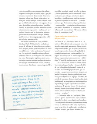 esterilidad secundaria cuando se realiza un aborto 
y falta de preparación para la maternidad. Varios 
adolescentes, sin embargo, percibieron algunos 
beneficios y consideraron que podía ser un suce-so 
positivo, según las circunstancias.” El estudio 
concluyó que “Se necesitan enfoques polifacéticos 
y transectoriales, y es probable que las estrategias 
para reducir el embarazo en adolescentes también 
influyan en la prevención del VIH y otras enferme-dades 
52 CAPÍTULO 3: PRESIONES PROVENIENTES DE MUCHAS DIRE CCIONES 
de transmisión sexual”. 
Capacidades en desarrollo en 
adolescentes 
El Comité de los Derechos del Niño, en su 33ª 
sesión en 2003, definió a la adolescencia como “un 
período caracterizado por cambios físicos, cogniti-vos 
y sociales rápidos, que incluyen la maduración 
sexual y reproductiva, el desarrollo gradual de la 
capacidad de asumir una conducta adulta y los 
papeles relacionados con las nuevas responsabilida-des 
que requieren nuevos conocimientos y habili-dades” 
(Comité de los Derechos del Niño, 2003). 
Con la adolescencia, indicó el Comité, vienen 
“nuevos desafíos para la salud y el desarrollo debi-do 
a su vulnerabilidad relativa y la presión de la 
sociedad, incluidos los grupos de pares, que los 
empujan a adoptar comportamientos riesgosos para 
la salud. Entre estos desafíos, está forjar una iden-tidad 
personal y lidiar con la propia sexualidad. El 
período de transición dinámica hacia la edad adulta 
también suele ser un período de cambios positivos, 
impulsados por la gran capacidad que tienen los 
adolescentes de aprender rápido, vivir situaciones 
nuevas y diversas, desarrollar y utilizar el pensa-miento 
crítico, familiarizarse con la libertad, ser 
creativos y socializar.” 
La Convención sobre los Derechos del Niño 
reconoce que los menores tienen “capacidades en 
desarrollo”, es decir, están adquiriendo la madurez 
y la comprensión suficientes para tomar decisiones 
basadas en información sobre temas importantes, 
como los servicios de salud sexual y reproductiva. 
También reconoce que algunos menores son 
enfocado en adolescentes en países desarrollados, 
en general, de hogares de ingresos bajos o que per-tenecen 
a una minoría desfavorecida. Estas inves-tigaciones 
indican que algunas niñas quieren un 
bebé para amar (y para que la ame). Algunas creen 
que un bebé fortalecerá el lazo con su pareja. Si sus 
pares tienen hijos, quizás ellas quieren tener hijos 
también. Hay quienes necesitan demostrar que son 
suficientemente responsables y maduras para ser 
madres. Si sienten que no tienen otras opciones, 
quizás sientan que no tienen nada que perder y, 
posiblemente, sí tienen algo para ganar (un bebé, 
una relación, posición social). 
Un estudio cualitativo en Taung, Sudáfrica 
(Kanku y Mash, 2010) utilizó los resultados de 
grupos de reflexión de niñas adolescentes embara-zadas, 
mujeres jóvenes que habían tenido un emba-razo 
adolescente y niños adolescentes. Concluyó 
que “La mayoría de los adolescentes perciben el 
embarazo como un suceso negativo con consecuen-cias 
como el desempleo, la pérdida de un novio, 
recriminaciones de amigos y familiares, sentimien-tos 
de culpa, dificultades en la escuela, complica-ciones 
durante el embarazo o parto, riesgo de VIH, 
«Decidí tener un hijo porque quería 
sentirme adulta... Ahora me las 
tengo que arreglar. Por el bien 
de mi hijo, tengo que volver a la 
escuela y obtener una educación 
adecuada. Ahora sé que mi destino 
no es cambiar pañales. Quiero ser 
abogada y cambiar el mundo. Por 
mi hijo.» 
Jipara, 17, Kirguistán 
 