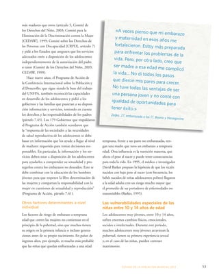 temprana, frente a sus pares no embarazadas, ten-gan 
una madre que tuvo un embarazo a temprana 
edad. Otra influencia es la nutrición materna, que 
afecta el peso al nacer y puede tener consecuencias 
para toda la vida. En 1995, el médico e investigador 
David Barker propuso la hipótesis de que los recién 
nacidos con bajo peso al nacer (con frecuencia, los 
bebés nacidos de niñas adolescentes pobres) llegaron 
a la edad adulta con un riesgo mucho mayor que 
el promedio de ser portadores de enfermedades no 
transmisibles (Barker, 1995). 
Las vulnerabilidades especiales de las 
niñas entre 10 y 14 años de edad 
Los adolescentes muy jóvenes, entre 10 y 14 años, 
sufren enormes cambios físicos, emocionales, 
sociales e intelectuales. Durante este período, 
muchos adolescentes muy jóvenes atraviesan la 
pubertad, tienen su primera experiencia sexual 
y, en el caso de las niñas, pueden contraer 
matrimonio. 
ESTADO DE LA POBLA CIÓN MUNDIAL 2013 53 
más maduros que otros (artículo 5, Comité de 
los Derechos del Niño, 2003; Comité para la 
Eliminación de la Discriminación contra la Mujer 
[CEDAW], 1999; Comité sobre los Derechos de 
las Personas con Discapacidad [CRPD], artículo 7) 
y pide a los Estados que aseguren que los servicios 
adecuados estén a disposición de los adolescentes 
independientemente de la autorización del padre 
o tutor (Comité de los Derechos del Niño, 2003; 
CEDAW, 1999). 
Hace nueve años, el Programa de Acción de 
la Conferencia Internacional sobre la Población y 
el Desarrollo, que sigue siendo la base del trabajo 
del UNFPA, también reconoció las capacidades 
en desarrollo de los adolescentes y pidió a los 
gobiernos y las familias que pusieran a su disposi-ción 
información y servicios, teniendo en cuenta 
los derechos y las responsabilidades de los padres 
(párrafo 7.45). Los 179 Gobiernos que respaldaron 
el Programa de Acción también acordaron que 
la “respuesta de las sociedades a las necesidades 
de salud reproductiva de los adolescentes se debe 
basar en información que los ayude a llegar al nivel 
de madurez requerido para tomar decisiones res-ponsables. 
En particular, la información y los ser-vicios 
deben estar a disposición de los adolescentes 
para ayudarlos a comprender su sexualidad y pro-tegerlos 
contra los embarazos no deseados. Esto se 
debe combinar con la educación de los hombres 
jóvenes para que respeten la libre determinación de 
las mujeres y compartan la responsabilidad con la 
mujer en cuestiones de sexualidad y reproducción” 
(Programa de Acción, párrafo 7.41). 
Otros factores determinantes a nivel 
individual 
Los factores de riesgo de embarazo a temprana 
edad que corren las mujeres no comienzan en el 
principio de la pubertad, sino que muchos tienen 
su origen en la primera infancia o incluso genera-ciones 
antes de su propio nacimiento. En países de 
ingresos altos, por ejemplo, es mucho más probable 
que las niñas que quedan embarazadas a una edad 
«A veces pienso que mi embarazo 
y maternidad en esos años me 
fortalecieron. Estoy más preparada 
para enfrentar los problemas de la 
vida. Pero, por otro lado, creo que 
ser madre a esa edad me complicó 
la vida... No di todos los pasos 
que dieron mis pares para crecer. 
No tuve todas las ventajas de ser 
una persona joven y no conté con 
igualdad de oportunidades para 
tener éxito.» 
Zeljka, 27, embarazada a los 17, Bosnia y Herzegovina 
 