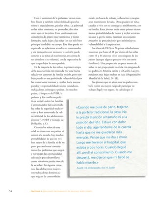 rurales en busca de trabajo y educación o escapan 
a un matrimonio forzado. Otras pueden ser niñas 
casadas y vivir con su cónyuge y, posiblemente, con 
su familia. Estas jóvenes están entre quienes tienen 
menos probabilidades de buscar y recibir servicios 
sociales y, por lo tanto, necesitan un conjunto 
proactivo de prescripciones para minimizar su 
vulnerabilidad a la explotación. 
54 CAPÍTULO 3: PRESIONES PROVENIENTES DE MUCHAS DIRE CCIONES 
Los datos de DHS en 26 países subsaharianos 
muestran que hasta el 41 por ciento de las niñas 
entre 10 y 14 años no viven con ninguno de los 
padres (aunque algunas pueden vivir con otros 
familiares). Una proporción un poco menor de 
niñas en ese grupo etario no vivía con ninguno de 
los padres en América Latina y el Caribe. Las pro-porciones 
más bajas estaban en Asia (Organización 
Mundial de la Salud, 2011b). 
Los jóvenes que no viven con los padres tam-bién 
corren un mayor riesgo de participar en 
trabajo ilegal y no seguro. Se calcula que el 
Con el comienzo de la pubertad, vienen cam-bios 
físicos y también vulnerabilidades para los 
niños y, especialmente, para las niñas. La pubertad 
en las niñas comienza, en promedio, dos años 
antes que en los niños. Esto, combinado con 
costumbres de género muy restrictivas y bienes 
limitados, suele dejar a las niñas con un solo bien 
principal confiable: su cuerpo. Este bien puede ser 
explotado en relaciones sexuales no consensuales 
y sin protección con menores; y también puede 
someter a las niñas al matrimonio, en contra de 
sus derechos y su voluntad, con la expectativa de 
que tengan hijos lo antes posible. 
En la mayoría de los niños, la primera etapa 
de la adolescencia está marcada por una buena 
salud y un contexto de familia estable, pero tam-bién 
puede ser un período de vulnerabilidad por 
las transiciones intensas y rápidas hacia nuevos 
papeles y responsabilidades como cuidadores, 
trabajadores, cónyuges y padres. En muchos 
países, el impacto del VIH, la 
pobreza y los conflictos polí-ticos 
sociales sobre las familias 
y comunidades han carcomido 
las redes de seguridad tradicio-nales 
y han aumentado la vul-nerabilidad 
de los adolescentes 
jóvenes (UNFPA y Consejo de 
Población, s. f.). 
Cuando los niños de esta 
edad no viven con sus padres ni 
asisten a la escuela, hay muchas 
probabilidades de que no reci-ban 
apoyo de la familia ni de los 
pares para enfrentar correcta-mente 
los problemas que surgen 
y no tengan las oportunidades 
adecuadas para desarrollarse 
como miembros productivos de 
la sociedad. En algunos entor-nos, 
las adolescentes mujeres 
son trabajadoras domésticas, 
que migran de comunidades 
«Cuando me puse de parto, trajeron 
a la partera tradicional, la daya. No 
le prestó atención al tamaño ni a la 
posición del feto. Estuve con dolor 
todo el día, agarrándome de la cuerda 
hasta que no me quedaron más 
energías. Pensé que me iba a morir. 
Luego me llevaron al hospital, que 
estaba a dos horas. Cuando llegué 
allí, perdí el conocimiento. Cuando me 
desperté, me dijeron que mi bebé se 
había muerto.» 
Awatif, 33, embarazada a los 14, Sudán 
 