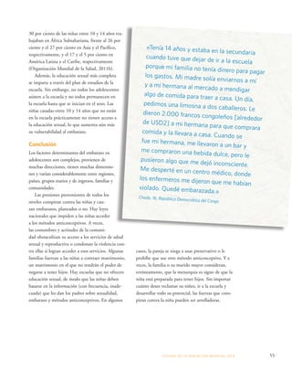 «Tenía 14 años y estaba en la secundaria 
cuando tuve que dejar de ir a la escuela 
porque mi familia no tenía dinero para pagar 
los gastos. Mi madre solía enviarnos a mí 
y a mi hermana al mercado a mendigar 
algo de comida para traer a casa. Un día, 
pedimos una limosna a dos caballeros. Le 
dieron 2.000 francos congoleños [alrededor 
de USD2] a mi hermana para que comprara 
comida y la llevara a casa. Cuando se 
fue mi hermana, me llevaron a un bar y 
me compraron una bebida dulce, pero le 
pusieron algo que me dejó inconsciente. 
Me desperté en un centro médico, donde 
los enfermeros me dijeron que me habían 
violado. Quedé embarazada.» 
Chada, 16, República Democrática del Congo 
ESTADO DE LA POBLA CIÓN MUNDIAL 2013 55 
30 por ciento de las niñas entre 10 y 14 años tra-bajaban 
en África Subsahariana, frente al 26 por 
ciento y el 27 por ciento en Asia y el Pacífico, 
respectivamente, y el 17 y el 5 por ciento en 
América Latina y el Caribe, respectivamente 
(Organización Mundial de la Salud, 2011b). 
Además, la educación sexual más completa 
se imparte a través del plan de estudios de la 
escuela. Sin embargo, no todos los adolescentes 
asisten a la escuela y no todos permanecen en 
la escuela hasta que se inician en el sexo. Las 
niñas casadas entre 10 y 14 años que no están 
en la escuela prácticamente no tienen acceso a 
la educación sexual, lo que aumenta aún más 
su vulnerabilidad al embarazo. 
Conclusión 
Los factores determinantes del embarazo en 
adolescentes son complejos, provienen de 
muchas direcciones, tienen muchas dimensio-nes 
y varían considerablemente entre regiones, 
países, grupos etarios y de ingresos, familias y 
comunidades. 
Las presiones provenientes de todos los 
niveles conspiran contra las niñas y cau-san 
embarazos, planeados o no. Hay leyes 
nacionales que impiden a las niñas acceder 
a los métodos anticonceptivos. A veces, 
las costumbres y actitudes de la comuni-dad 
obstaculizan su acceso a los servicios de salud 
sexual y reproductiva o condonan la violencia con-tra 
ellas si logran acceder a esos servicios. Algunas 
familias fuerzan a las niñas a contraer matrimonio, 
un matrimonio en el que no tendrán el poder de 
negarse a tener hijos. Hay escuelas que no ofrecen 
educación sexual, de modo que las niñas deben 
basarse en la información (con frecuencia, inade-cuada) 
que les dan los padres sobre sexualidad, 
embarazo y métodos anticonceptivos. En algunos 
casos, la pareja se niega a usar preservativo o le 
prohíbe que use otro método anticonceptivo. Y a 
veces, la familia o su marido mayor consideran, 
erróneamente, que la menarquia es signo de que la 
niña está preparada para tener hijos. Sin importar 
cuánto desee reclamar su niñez, ir a la escuela y 
desarrollar todo su potencial, las fuerzas que cons-piran 
contra la niña pueden ser arrolladoras. 
 