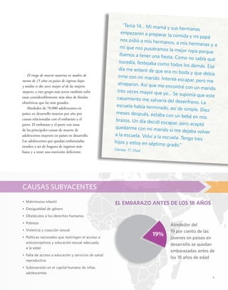 v 
El riesgo de muerte materna en madres de 
menos de 15 años en países de ingresos bajos 
y medios es dos veces mayor al de las mujeres 
mayores, y este grupo más joven también sufre 
tasas considerablemente más altas de fístulas 
obstétricas que las más grandes. 
Alrededor de 70.000 adolescentes en 
países en desarrollo mueren por año por 
causas relacionadas con el embarazo y el 
parto. El embarazo y el parto son unas 
de las principales causas de muerte de 
adolescentes mayores en países en desarrollo. 
Las adolescentes que quedan embarazadas 
tienden a ser de hogares de ingresos más 
bajos y a tener una nutrición deficiente. 
• Matrimonio infantil 
• Desigualdad de género 
• Obstáculos a los derechos humanos 
• Pobreza 
• Violencia y coacción sexual 
• Políticas nacionales que restringen el acceso a 
anticonceptivos y educación sexual adecuada 
a la edad 
• Falta de acceso a educación y servicios de salud 
reproductiva 
• Subinversión en el capital humano de niñas 
adolescentes 
Alrededor del 
19 por ciento de las 
jóvenes en países en 
desarrollo se quedan 
embarazadas antes de 
los 18 años de edad 
CAUSAS SUBYACENTES 
“Tenía 14... Mi mamá y sus hermanas 
empezaron a preparar la comida y mi papá 
nos pidió a mis hermanos, a mis hermanas y a 
mí que nos pusiéramos la mejor ropa porque 
íbamos a tener una fiesta. Como no sabía qué 
sucedía, festejaba como todos los demás. Ese 
día me enteré de que era mi boda y que debía 
irme con mi marido. Intenté escapar, pero me 
atraparon. Así que me encontré con un marido 
tres veces mayor que yo... Se suponía que este 
casamiento me salvaría del desenfreno. La 
escuela había terminado, así de simple. Diez 
meses después, estaba con un bebé en mis 
brazos. Un día decidí escapar, pero acepté 
quedarme con mi marido si me dejaba volver 
a la escuela. Volví a la escuela. Tengo tres 
hijos y estoy en séptimo grado.” 
Clarisse, 17, Chad 
EL EMBARAZO ANTES DE LOS 18 AÑOS 
19% 
 