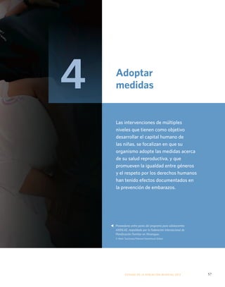 Adoptar 
medidas 
Las intervenciones de múltiples 
niveles que tienen como objetivo 
desarrollar el capital humano de 
las niñas, se focalizan en que su 
organismo adopte las medidas acerca 
de su salud reproductiva, y que 
promueven la igualdad entre géneros 
y el respeto por los derechos humanos 
han tenido efectos documentados en 
la prevención de embarazos. 
Proveedores entre pares del programa para adolescentes 
AMNLAE, respaldado por la Federación Internacional de 
Planificación Familiar en Nicaragua. 
© Mark Tuschman/Planned Parenthood Global 
ESTADO DE LA POBLA CIÓN MUNDIAL 2013 57 
s 
4 
 