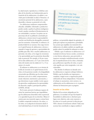 58 CAPÍTULO 4: ADOPTAR MEDIDAS 
“Pienso que soy muy 
joven para tener un bebé 
considerando el tiempo 
y el cariño que necesita 
un hijo”. 
Anders, 17, Dinamarca 
La salud sexual y reproductiva y el disfrute com-pleto 
de los derechos son fundamentales para la 
transición de los adolescentes a la adultez y son 
vitales para la identidad, la salud, el bienestar y el 
crecimiento personal de los adolescentes, y para 
desarrollar y alcanzar su potencial en la vida. 
Los adolescentes totalmente comprometidos, 
educados, saludables, informados y productivos 
pueden ayudar a quebrar la pobreza multigenera-cional 
y pueden contribuir al fortalecimiento de 
sus comunidades y naciones. Los países con un 
porcentaje alto de su población constituido por 
adolescentes y jóvenes tienen la oportunidad de 
cosechar una bonificación demográfica sustancial 
para las economías, el desarrollo, la resiliencia y la 
productividad de sus naciones. Esto exige invertir 
en el capital humano de adolescentes y jóvenes y 
expandir el rango de opciones y oportunidades dis-ponibles 
para ellos. Pero a muchos adolescentes, en 
particular a las niñas, se les niegan las inversiones 
y las oportunidades que les permitirían desarrollar 
todo su potencial. Por ejemplo, el 26 por ciento 
de las niñas adolescentes y el 17 por ciento de los 
niños del mundo entre las edades de 11 y 15 no 
asisten a la escuela. 
El embarazo en adolescentes es un síntoma de 
la falta de inversión en el capital humano de las 
niñas y de las presiones sociales y las desigualdades 
estructurales que dificultan que las niñas tomen 
decisiones acerca de su salud, comportamiento 
sexual, relaciones, matrimonio y procreación, y 
que determinan en gran medida si serán capaces 
de aprovechar completamente las oportunidades 
de educación, empleo y participación política 
(UNFPA, 2012d). 
Por lo tanto, prevenir el embarazo requiere eli-minar 
las numerosas barreras que imposibilitan 
que los adolescentes desarrollen todo su potencial 
y la capacidad de gozar de sus derechos. Allanar el 
camino para una transición segura y exitosa hacia 
la adultez comprende involucrar a las niñas, y a 
los niños, en la adopción de decisiones desde el 
nivel individual hasta el nivel de formulación de 
políticas, y así permitirles adquirir las aptitudes y el 
poder para expresar sus perspectivas y prioridades. 
Las acciones que respaldan esta transición de la 
adolescencia a la adultez también son aquellas que 
pueden reducir la cantidad de embarazos en niñas. 
Debido a que el embarazo en adolescentes es el 
resultado de diversas fuerzas sociales, económicas 
y otras fuerzas subyacentes, para prevenirlo se 
requieren estrategias multidimensionales orienta-das 
al empoderamiento de las niñas y diseñadas 
para poblaciones específicas de niñas, en parti-cular 
aquellas que están marginadas y son más 
vulnerables. 
Para abordar el embarazo no deseado entre 
los adolescentes se requieren enfoques holísticos. 
Debido a que los desafíos son importantes y 
complejos, ningún sector u organización puede 
enfrentarlos de forma independiente. Únicamente 
al trabajar en asociaciones, entre sectores y en 
colaboración con los adolescentes en sí, se pueden 
eliminar las limitaciones para su progreso. 
Invertir en las niñas 
Muchas de las acciones adoptadas por los 
gobiernos y la sociedad civil que han bajado la 
fecundidad en adolescentes se diseñaron para 
lograr otros objetivos, tales como mantener a 
las niñas en la escuela, prevenir la infección por 
VIH o detener el matrimonio infantil. Todas estas 
acciones han contribuido en alguna medida al 
 