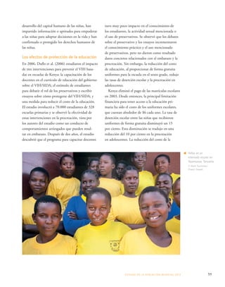 ESTADO DE LA POBLA CIÓN MUNDIAL 2013 59 
desarrollo del capital humano de las niñas, han 
impartido información o aptitudes para empoderar 
a las niñas para adoptar decisiones en la vida y han 
confirmado o protegido los derechos humanos de 
las niñas. 
Los efectos de protección de la educación 
En 2006, Duflo et al. (2006) estudiaron el impacto 
de tres intervenciones para prevenir el VIH basa-das 
en escuelas de Kenya: la capacitación de los 
docentes en el currículo de educación del gobierno 
sobre el VIH/SIDA; el estímulo de estudiantes 
para debatir el rol de los preservativos y escribir 
ensayos sobre cómo protegerse del VIH/SIDA; y 
una medida para reducir el costo de la educación. 
El estudio involucró a 70.000 estudiantes de 328 
escuelas primarias y se observó la efectividad de 
estas intervenciones en la procreación, vista por 
los autores del estudio como un conducto de 
comportamientos arriesgados que pueden resul-tar 
en embarazo. Después de dos años, el estudio 
descubrió que el programa para capacitar docentes 
tuvo muy poco impacto en el conocimiento de 
los estudiantes, la actividad sexual mencionada o 
el uso de preservativos. Se observó que los debates 
sobre el preservativo y los ensayos incrementaron 
el conocimiento práctico y el uso mencionado 
de preservativos, pero no dieron como resultado 
datos concretos relacionados con el embarazo y la 
procreación. Sin embargo, la reducción del costo 
de educación, al proporcionar de forma gratuita 
uniformes para la escuela en el sexto grado, redujo 
las tasas de deserción escolar y la procreación en 
adolescentes. 
Kenya eliminó el pago de las matrículas escolares 
en 2003. Desde entonces, la principal limitación 
financiera para tener acceso a la educación pri-maria 
ha sido el costo de los uniformes escolares, 
que cuestan alrededor de $6 cada uno. La tasa de 
deserción escolar entre las niñas que recibieron 
uniformes de forma gratuita disminuyó un 15 
por ciento. Esta disminución se tradujo en una 
reducción del 10 por ciento en la procreación 
en adolescentes. La reducción del costo de la 
Niñas en un 
internado escolar en 
Nyamuswa, Tanzanía. 
© Mark Tuschman/ 
Project Zawadi 
 