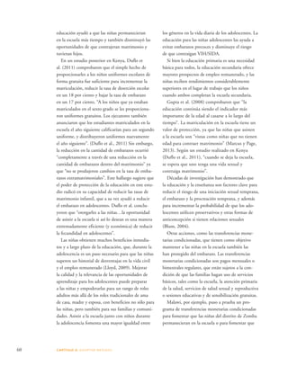 educación ayudó a que las niñas permanecieran 
en la escuela más tiempo y también disminuyó las 
oportunidades de que contrajeran matrimonio y 
tuvieran hijos. 
En un estudio posterior en Kenya, Duflo et 
al. (2011) comprobaron que el simple hecho de 
proporcionarles a los niños uniformes escolares de 
forma gratuita fue suficiente para incrementar la 
matriculación, reducir la tasa de deserción escolar 
en un 18 por ciento y bajar la tasa de embarazo 
en un 17 por ciento. “A los niños que ya estaban 
matriculados en el sexto grado se les proporciona-ron 
uniformes gratuitos. Los ejecutores también 
anunciaron que los estudiantes matriculados en la 
escuela el año siguiente calificarían para un segundo 
uniforme, y distribuyeron uniformes nuevamente 
el año siguiente”. (Duflo et al., 2011) Sin embargo, 
la reducción en la cantidad de embarazos ocurrió 
“completamente a través de una reducción en la 
cantidad de embarazos dentro del matrimonio” ya 
que “no se produjeron cambios en la tasa de emba-razos 
extramatrimoniales”. Este hallazgo sugiere que 
el poder de protección de la educación en este estu-dio 
radicó en su capacidad de reducir las tasas de 
matrimonio infantil, que a su vez ayudó a reducir 
el embarazo en adolescentes. Duflo et al. conclu-yeron 
que “otorgarles a las niñas…la oportunidad 
de asistir a la escuela si así lo desean es una manera 
extremadamente eficiente (y económica) de reducir 
la fecundidad en adolescentes”. 
Las niñas obtienen muchos beneficios inmedia-tos 
y a largo plazo de la educación, que, durante la 
adolescencia es un paso necesario para que las niñas 
superen un historial de desventajas en la vida civil 
y el empleo remunerado (Lloyd, 2009). Mejorar 
la calidad y la relevancia de las oportunidades de 
aprendizaje para los adolescentes puede preparar 
a las niñas y empoderarlas para un rango de roles 
adultos más allá de los roles tradicionales de ama 
de casa, madre y esposa, con beneficios no sólo para 
las niñas, pero también para sus familias y comuni-dades. 
Asistir a la escuela junto con niños durante 
la adolescencia fomenta una mayor igualdad entre 
60 CAPÍTULO 4: ADOPTAR MEDIDAS 
los géneros en la vida diaria de los adolescentes. La 
educación para las niñas adolescentes las ayuda a 
evitar embarazos precoces y disminuye el riesgo 
de que contraigan VIH/SIDA. 
Si bien la educación primaria es una necesidad 
básica para todos, la educación secundaria ofrece 
mayores prospectos de empleo remunerado, y las 
niñas reciben rendimientos considerablemente 
superiores en el lugar de trabajo que los niños 
cuando ambos completan la escuela secundaria. 
Gupta et al. (2008) comprobaron que “la 
educación continúa siendo el indicador más 
importante de la edad al casarse a lo largo del 
tiempo”. La matriculación en la escuela tiene un 
valor de protección, ya que las niñas que asisten 
a la escuela son “vistas como niñas que no tienen 
edad para contraer matrimonio” (Marcus y Page, 
2013). Según un estudio realizado en Kenya 
(Duflo et al., 2011), “cuando se deja la escuela, 
se espera que uno tenga una vida sexual y 
contraiga matrimonio”. 
Décadas de investigación han demostrado que 
la educación y la enseñanza son factores clave para 
reducir el riesgo de una iniciación sexual temprana, 
el embarazo y la procreación temprana, y además 
para incrementar la probabilidad de que los ado-lescentes 
utilicen preservativos y otras formas de 
anticoncepción si tienen relaciones sexuales 
(Blum, 2004). 
Otras acciones, como las transferencias mone-tarias 
condicionadas, que tienen como objetivo 
mantener a las niñas en la escuela también las 
han protegido del embarazo. Las transferencias 
monetarias condicionadas son pagos mensuales o 
bimestrales regulares, que están sujetos a la con-dición 
de que las familias hagan uso de servicios 
básicos, tales como la escuela, la atención primaria 
de la salud, servicios de salud sexual y reproductiva 
o sesiones educativas y de sensibilización gratuitas. 
Malawi, por ejemplo, puso a prueba un pro-grama 
de transferencias monetarias condicionadas 
para fomentar que las niñas del distrito de Zomba 
permanecieran en la escuela o para fomentar que 
 