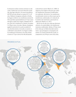 los desertores escolares recientes retomaran su edu-cación. 
Zomba tiene una tasa de deserción escolar 
alta, bajo logro educativo y las tasas de prevalencia 
del VIH más altas del país en mujeres de 15 a 49 
años. Mediante el programa realizado en Zomba, 
los hogares recibieron una transferencia mensual de 
$10, equivalente aproximadamente al 15 por ciento 
del ingreso medio de los hogares. Alrededor del 70 
por ciento de la transferencia se destinó a los padres 
y el 30 por ciento a las niñas. Además, el programa 
pagaba la matrícula de la escuela secundaria de 
una niña directamente a la escuela, tan pronto se 
confirmaba la matriculación. Los hogares recibían 
las transferencias únicamente si las niñas asistían 
al menos al 75 por ciento de los días del período 
escolar del mes anterior (Baird et al., 2009). Se 
asignaron al azar algunas niñas para que recibie-ran 
transferencias monetarias incondicionales: 
sin condiciones, sólo efectivo. Las transferencias 
incondicionales tuvieron un efecto mayor que las 
transferencias condicionadas en la reducción de 
la incidencia de matrimonio y procreación en 
adolescentes (Baird et al., 2011). 
Más de tres de cada cinco niñas que desertaron 
volvieron a la escuela debido a las transferencias 
monetarias condicionadas. Además, el 93 por ciento 
de las niñas que no habían desertado anterior-mente 
y que participaron en el programa aún 
asistían a la escuela al final del año escolar, en 
comparación con el 89 por ciento de las niñas 
KENYA 
Los uniformes escolares 
gratuitos aumentaron las 
matriculaciones, redujeron 
las tasas de deserción 
escolar, bajaron la tasa 
de embarazos en un 
17 por ciento. 
INDIA 
Un programa de 
educación práctica para 
la vida para jóvenes 
casadas provocó un 
aumento del uso de 
anticonceptivos. 
EGIPTO 
Los espacios adaptados 
para las niñas que combinan 
programas de alfabetización, 
capacitación práctica para 
la vida y recreación cambiaron 
las percepciones de las 
niñas acerca del 
matrimonio temprano. 
UCRANIA 
El incremento del 
acceso de los 
adolescentes a los 
anticonceptivos redujo 
los abortos en dos 
tercios. 
PROGRESO ACTUAL 
JAMAICA 
Una fundación 
gubernamental permite 
que las niñas embarazadas 
continúen su educación 
y regresen a la escuela 
después de dar a luz. 
ESTADO DE LA POBLA CIÓN MUNDIAL 2013 61 
 