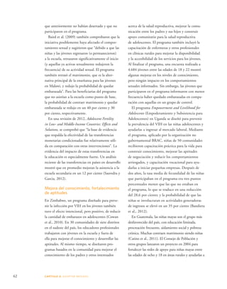 que anteriormente no habían desertado y que no 
participaron en el programa. 
Baird et al. (2009) también comprobaron que la 
iniciativa posiblemente haya afectado el compor-tamiento 
sexual y sugirieron que “debido a que las 
niñas y las jóvenes regresaron (o permanecieron) 
a la escuela, retrasaron significativamente el inicio 
(y aquellas ya activas sexualmente redujeron la 
frecuencia) de su actividad sexual. El programa 
también retrasó el matrimonio, que es la alter-nativa 
principal de la enseñanza para las jóvenes 
en Malawi, y redujo la probabilidad de quedar 
embarazada”. Para las beneficiarias del programa 
que no asistían a la escuela como punto de base, 
la probabilidad de contraer matrimonio y quedar 
embarazada se redujo en un 40 por ciento y 30 
por ciento, respectivamente. 
En una revisión de 2012, Adolescent Fertility 
in Low- and Middle-Income Countries: Effects and 
Solutions, se comprobó que “la base de evidencia 
que respalda la efectividad de las transferencias 
monetarias condicionadas fue relativamente sóli-da 
en comparación con otras intervenciones”. La 
evidencia del impacto de estas transferencias en 
la educación es especialmente fuerte. Un análisis 
reciente de las transferencias en países en desarrollo 
mostró que en promedio mejoran la asistencia a la 
escuela secundaria en un 12 por ciento (Saavedra y 
Garcia, 2012). 
Mejora del conocimiento, fortalecimiento 
de aptitudes 
En Zimbabwe, un programa diseñado para preve-nir 
la infección por VIH en los jóvenes también 
tuvo el efecto intencional, pero positivo, de reducir 
la cantidad de embarazos en adolescentes (Cowan 
et al., 2010). En 30 comunidades de siete distritos 
en el sudeste del país, los educadores profesionales 
trabajaron con jóvenes en la escuela y fuera de 
ella para mejorar el conocimiento y desarrollar las 
aptitudes. Al mismo tiempo, se diseñaron pro-gramas 
basados en la comunidad para mejorar el 
conocimiento de los padres y otros interesados 
62 CAPÍTULO 4: ADOPTAR MEDIDAS 
acerca de la salud reproductiva, mejorar la comu-nicación 
entre los padres y sus hijos y construir 
apoyo comunitario para la salud reproductiva 
de adolescentes. El programa también incluyó la 
capacitación de enfermeras y otros profesionales 
en clínicas rurales para mejorar la disponibilidad 
y la accesibilidad de los servicios para los jóvenes. 
Al finalizar el programa, una encuesta realizada a 
4.684 jóvenes entre las edades de 18 y 22 mostró 
algunas mejoras en los niveles de conocimiento, 
pero ningún impacto en los comportamientos 
sexuales informados. Sin embargo, las jóvenes que 
participaron en el programa informaron con menor 
frecuencia haber quedado embarazadas en compa-ración 
con aquellas en un grupo de control. 
El programa Empowerment and Livelihood for 
Adolescents (Empoderamiento y Subsistencia para 
Adolescentes) en Uganda se diseñó para prevenir 
la prevalencia del VIH en las niñas adolescentes y 
ayudarlas a ingresar al mercado laboral. Mediante 
el programa, aplicado por la organización no 
gubernamental BRAC, niñas de 50 comunidades 
recibieron capacitación práctica para la vida para 
construir conocimiento, mejorar las aptitudes 
de negociación y reducir los comportamientos 
arriesgados, y capacitación vocacional para ayu-darlas 
a iniciar pequeñas empresas. Después de 
dos años, la tasa media de fecundidad de las niñas 
que participaban en el programa era tres puntos 
porcentuales menor que las que no estaban en 
el programa, lo que se traduce en una reducción 
del 28,6 por ciento; y la probabilidad de que las 
niñas se involucraran en actividades generadoras 
de ingresos se elevó en un 35 por ciento (Bandiera 
et al., 2012). 
En Guatemala, las niñas mayas son el grupo más 
desfavorecido del país, con educación limitada, 
procreación frecuente, aislamiento social y pobreza 
crónica. Muchas contraen matrimonio siendo niñas 
(Catino et al., 2011). El Consejo de Población y 
otros grupos lanzaron un proyecto en 2004 para 
fortalecer las redes de apoyo para niñas mayas entre 
las edades de ocho y 18 en áreas rurales y ayudarlas a 
 