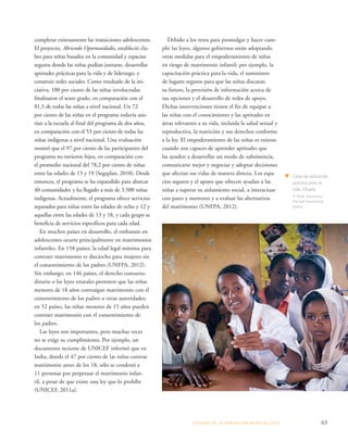 ESTADO DE LA POBLA CIÓN MUNDIAL 2013 63 
completar exitosamente las transiciones adolescentes. 
El proyecto, Abriendo Oportunidades, estableció clu-bes 
para niñas basados en la comunidad y espacios 
seguros donde las niñas podían juntarse, desarrollar 
aptitudes prácticas para la vida y de liderazgo, y 
construir redes sociales. Como resultado de la ini-ciativa, 
100 por ciento de las niñas involucradas 
finalizaron el sexto grado, en comparación con el 
81,5 de todas las niñas a nivel nacional. Un 72 
por ciento de las niñas en el programa todavía asis-tían 
a la escuela al final del programa de dos años, 
en comparación con el 53 por ciento de todas las 
niñas indígenas a nivel nacional. Una evaluación 
mostró que el 97 por ciento de las participantes del 
programa no tuvieron hijos, en comparación con 
el promedio nacional del 78,2 por ciento de niñas 
entre las edades de 15 y 19 (Segeplan, 2010). Desde 
entonces, el programa se ha expandido para abarcar 
40 comunidades y ha llegado a más de 3.500 niñas 
indígenas. Actualmente, el programa ofrece servicios 
separados para niñas entre las edades de ocho y 12 y 
aquellas entre las edades de 13 y 18, y cada grupo se 
beneficia de servicios específicos para cada edad. 
En muchos países en desarrollo, el embarazo en 
adolescentes ocurre principalmente en matrimonios 
infantiles. En 158 países, la edad legal mínima para 
contraer matrimonio es dieciocho para mujeres sin 
el consentimiento de los padres (UNFPA, 2012). 
Sin embargo, en 146 países, el derecho consuetu-dinario 
o las leyes estatales permiten que las niñas 
menores de 18 años contraigan matrimonio con el 
consentimiento de los padres u otras autoridades; 
en 52 países, las niñas menores de 15 años pueden 
contraer matrimonio con el consentimiento de 
los padres. 
Las leyes son importantes, pero muchas veces 
no se exige su cumplimiento. Por ejemplo, un 
documento reciente de UNICEF informó que en 
India, donde el 47 por ciento de las niñas contrae 
matrimonio antes de los 18, sólo se condenó a 
11 personas por perpetuar el matrimonio infan-til, 
a pesar de que existe una ley que lo prohíbe 
(UNICEF, 2011a). 
Debido a los retos para promulgar y hacer cum-plir 
las leyes, algunos gobiernos están adoptando 
otras medidas para el empoderamiento de niñas 
en riesgo de matrimonio infantil; por ejemplo, la 
capacitación práctica para la vida, el suministro 
de lugares seguros para que las niñas discutan 
su futuro, la provisión de información acerca de 
sus opciones y el desarrollo de redes de apoyo. 
Dichas intervenciones tienen el fin de equipar a 
las niñas con el conocimiento y las aptitudes en 
áreas relevantes a su vida, incluida la salud sexual y 
reproductiva, la nutrición y sus derechos conforme 
a la ley. El empoderamiento de las niñas es exitoso 
cuando son capaces de aprender aptitudes que 
las ayuden a desarrollar un modo de subsistencia, 
comunicarse mejor y negociar y adoptar decisiones 
que afectan sus vidas de manera directa. Los espa-cios 
seguros y el apoyo que ofrecen ayudan a las 
niñas a superar su aislamiento social, a interactuar 
con pares y mentores y a evaluar las alternativas 
del matrimonio (UNFPA, 2012). 
Clase de educación 
práctica para la 
vida, Etiopía. 
© Mark Tuschman/ 
Planned Parenthood 
Global 
 