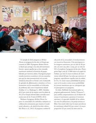 Un ejemplo de dicho programa es Berhane 
Hewan, un programa de dos años en Etiopía que 
comenzó en 2004. El programa Berhane Hewan 
se diseñó para proteger a las niñas del matrimonio 
forzoso y apoyar aquellas que ya han contraído 
matrimonio mediante la formación de grupos 
liderados por mentoras adultas. El programa propor-cionaba 
incentivos económicos y de otra naturaleza 
para que las niñas permanecieran en la escuela, 
incluida la educación no formal, como el desarrollo 
de aptitudes de alfabetización y aritmética; y el invo-lucramiento 
con las comunidades en la discusión 
de problemas tales como el matrimonio infantil 
(Erulkar, A. S., y Muthengi, E., 2009). Alrededor 
del 41 por ciento de las mujeres entre las edades de 
20 y 24 en Etiopía informó haber contraída matri-monio 
antes de los 18 años (UNFPA, 2012). 
Mediante el programa Berhane Hewan, los 
pares, la comunidad y los individuos trabajaron en 
colaboración exitosamente para mejorar el estado 
social, educativo y de salud de las niñas vulnera-bles 
(Bruce et al., 2012). El programa combinó la 
64 CAPÍTULO 4: ADOPTAR MEDIDAS 
© Mark Tuschman/Planned Parenthood Global 
educación de la comunidad y el involucramiento 
con incentivos financieros. A los participantes se 
les otorgaron suministros, por un valor de $6 por 
año, así como una cabra u oveja, por un valor de 
$25, al completar el programa de dos años. El pro-grama 
llegó a más de 12.000 niñas en la región de 
Amhara, que tiene la mayor incidencia de matri-monio 
infantil del país. Las niñas que asistieron al 
programa, especialmente aquellas entre las edades 
de 10 y 14, tenían mayor probabilidad de perma-necer 
en la escuela y tenían menor probabilidad 
de contraer matrimonio que sus contrapartes que 
no participaron en el programa. 
En India, Pathfinder International aplicó un 
programa gubernamental, Prachar (“Promover”) 
para cambiar comportamientos con el objetivo de 
retrasar el matrimonio y promover el momento 
oportuno y el espaciado saludable de los embara-zos 
entre los adolescentes y las parejas jóvenes en 
Bihar. Este estado indio tiene la mayor prevalencia 
de matrimonio infantil (63 por ciento) y la mayor 
proporción (25 por ciento) de niñas entre las 
 