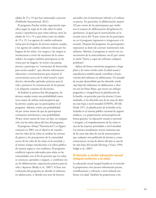ESTADO DE LA POBLA CIÓN MUNDIAL 2013 65 
edades de 15 y 19 que han comenzado a procrear 
(Pathfinder International, 2011). 
El programa Prachar incluía capacitación espe-cífica 
según la etapa de la vida sobre la salud 
sexual y reproductiva para niñas solteras entre las 
edades de 12 y 19 y para niños entre las edades 
de 15 y 19. Las agentes de cambio realizaron 
visitas por los hogares de jóvenes mujeres casadas, 
y los agentes de cambio realizaron visitas por los 
hogares de los niños. Los suegros y las suegras se 
involucraron a través de reuniones de la comu-nidad 
y las suegras también participaron en las 
visitas por los hogares. Se invitó a las parejas 
jóvenes a participar en “ceremonias de bienvenida 
para recién casados”, que ofrecían información, 
educación y entretenimiento para mejorar el 
conocimiento acerca de la salud sexual y repro-ductiva, 
desarrollar aptitudes prácticas para la 
vida y promover la comunicación de las parejas 
y la adopción conjunta de decisiones. 
Al finalizar la primera fase del programa, las 
jóvenes casadas tenían una probabilidad cuatro 
veces mayor de utilizar anticonceptivos que 
las jóvenes casadas que no participaban en el 
programa. Además, existía una probabilidad 
44 por ciento menor de que las participantes 
contrajeran matrimonio y una probabilidad 
39 por ciento menor de tener un hijo, en compara-ción 
con las niñas afuera del área del programa. 
El programa Ishraq (“Iluminación”) en Egipto 
comenzó en 2001 con el objetivo de transfor-mar 
las vidas de las niñas al cambiar las normas 
de género y las percepciones de la comunidad 
acerca de los roles de las niñas en la sociedad, y 
al mismo tiempo introducirlas a la esfera pública 
de manera segura y con confianza. El programa 
estableció espacios adecuados para niñas en las 
comunidades con el fin de permitir que las niñas 
se conozcan, aprendan y jueguen, y combinen cla-ses 
de alfabetización, capacitación práctica para la 
vida y deportes (Brady et al., 2007). Si bien una 
evaluación del programa no abordó el embarazo 
en adolescentes, sí abordó una serie de factores 
asociados con el matrimonio infantil y el embara-zo 
precoz. En particular, la alfabetización mejoró 
(92 por ciento de los participantes que rindie-ron 
el examen de alfabetización del gobierno lo 
aprobaron), al igual que la matriculación en la 
escuela (cerca del 70 por ciento de los participan-tes 
en el programa ingresaron o reingresaron a la 
escuela). Después del programa, los participantes 
expresaron su deseo de contraer matrimonio más 
adelante. Además, el programa se asoció con un 
incremento de la autoconfianza: un 65 por ciento 
se sintió “fuerte y capaz de enfrentar cualquier 
problema”. 
Aplicar de forma consistente programas a largo 
plazo y de varios niveles sobre la salud sexual y 
reproductiva también puede contribuir a la pre-vención 
del embarazo en adolescentes. Un ejemplo 
de un país desarrollado que ha obtenido niveles 
muy bajos de embarazos en adolescentes y abor-tos 
son los Países Bajos, que tienen un enfoque 
pragmático e integral hacia la planificación de 
la familia, en particular para los jóvenes. Como 
resultado, se ha obtenido una de las tasas de abor-tos 
más bajas a nivel mundial (UNFPA, 2013d). 
Desde 1971, la planificación de la familia se ha 
incluido en el sistema público nacional de seguros 
médicos, y se proporcionan anticonceptivos de 
forma gratuita. La educación sexual es universal 
e integral, y el empoderamiento de las niñas es 
una de las mayores prioridades a nivel mundial. 
Los jóvenes sexualmente activos muestran una 
de las tasas más altas de uso de anticonceptivo 
que cualquier otra población de jóvenes y, como 
consecuencia, la tasa de aborto del país es una de 
las más bajas del mundo (Ketting y Visser, 1994; 
Sedgh et al., 2007). 
El derecho a recibir educación sexual 
integral conforme a la edad 
La educación sexual integral basada en el currículo 
le proporciona a los jóvenes información precisa 
científicamente y relevante a nivel cultural con-forme 
a la edad. También les proporciona a los 
 