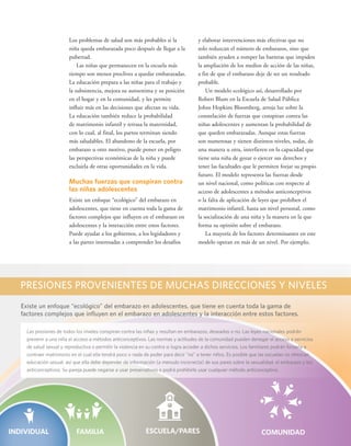 PRESIONES PROVENIENTES DE MUCHAS DIRECCIONES Y NIVELES 
Existe un enfoque “ecológico” del embarazo en adolescentes, que tiene en cuenta toda la gama de 
factores complejos que influyen en el embarazo en adolescentes y la interacción entre estos factores. 
vi 
y elaborar intervenciones más efectivas que no 
solo reduzcan el número de embarazos, sino que 
también ayuden a romper las barreras que impiden 
la ampliación de los medios de acción de las niñas, 
a fin de que el embarazo deje de ser un resultado 
probable. 
Un modelo ecológico así, desarrollado por 
Robert Blum en la Escuela de Salud Pública 
Johns Hopkins Bloomberg, arroja luz sobre la 
constelación de fuerzas que conspiran contra las 
niñas adolescentes y aumentan la probabilidad de 
que queden embarazadas. Aunque estas fuerzas 
son numerosas y tienen distintos niveles, todas, de 
una manera u otra, interfieren en la capacidad que 
tiene una niña de gozar o ejercer sus derechos y 
tener las facultades que le permiten forjar su propio 
futuro. El modelo representa las fuerzas desde 
un nivel nacional, como políticas con respecto al 
acceso de adolescentes a métodos anticonceptivos 
o la falta de aplicación de leyes que prohíben el 
matrimonio infantil, hasta un nivel personal, como 
la socialización de una niña y la manera en la que 
forma su opinión sobre el embarazo. 
La mayoría de los factores determinantes en este 
modelo operan en más de un nivel. Por ejemplo, 
Los problemas de salud son más probables si la 
niña queda embarazada poco después de llegar a la 
pubertad. 
Las niñas que permanecen en la escuela más 
tiempo son menos proclives a quedar embarazadas. 
La educación prepara a las niñas para el trabajo y 
la subsistencia, mejora su autoestima y su posición 
en el hogar y en la comunidad, y les permite 
influir más en las decisiones que afectan su vida. 
La educación también reduce la probabilidad 
de matrimonio infantil y retrasa la maternidad, 
con lo cual, al final, los partos terminan siendo 
más saludables. El abandono de la escuela, por 
embarazo u otro motivo, puede poner en peligro 
las perspectivas económicas de la niña y puede 
excluirla de otras oportunidades en la vida. 
Muchas fuerzas que conspiran contra 
las niñas adolescentes 
Existe un enfoque “ecológico” del embarazo en 
adolescentes, que tiene en cuenta toda la gama de 
factores complejos que influyen en el embarazo en 
adolescentes y la interacción entre estos factores. 
Puede ayudar a los gobiernos, a los legisladores y 
a las partes interesadas a comprender los desafíos 
Las presiones de todos los niveles conspiran contra las niñas y resultan en embarazos, deseados o no. Las leyes nacionales podrán 
INDIVIDUAL FAMILIA ESCUELA/PARES COMUNIDAD prevenir a una niña el acceso a métodos anticonceptivos. Las normas y actitudes de la comunidad pueden denegar el acceso a servicios 
de salud sexual y reproductiva o permitir la violencia en su contra si logra acceder a dichos servicios. Los familiares podrán forzarla a 
contraer matrimonio en el cual ella tendrá poco o nada de poder para decir "no" a tener niños. Es posible que las escuelas no ofrezcan 
educación sexual, así que ella debe depender de información (a menudo incorrecta) de sus pares sobre la sexualidad, el embarazo y los 
anticonceptivos. Su pareja puede negarse a usar preservativos o podrá prohibirle usar cualquier método anticonceptivo. 
 