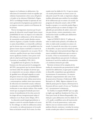 ESTADO DE LA POBLA CIÓN MUNDIAL 2013 67 
impacto en el embarazo en adolescentes y las 
infecciones de transmisión sexual son aquellos que 
enfatizan el pensamiento crítico acerca del género 
y el poder en las relaciones (Haberland y Rogow, 
2013). Los hallazgos brindan la esperanza de una 
nueva generación de programas que pueden tener 
un impacto concreto y positivo en el bienestar de 
los jóvenes. 
Nuevas investigaciones muestran que los pro-gramas 
de educación sexual integral tienen mayor 
probabilidad de tener un impacto en la reducción 
del embarazo en adolescentes y de las infecciones 
de transmisión sexual cuando abordan asuntos 
relativos al género y el poder. Estudios realizados 
en países desarrollados y en desarrollo confirman 
que los jóvenes que creen en la igualdad entre los 
géneros tienen mejores resultados en materia de 
salud sexual en comparación con sus pares. Por el 
contrario, aquellos jóvenes que tienen actitudes 
menos igualitarias tienden a tener peores resul-tado 
de salud sexual (Grupo Internacional de 
Currículo en Sexualidad y VIH, 2011). 
La igualdad entre los géneros y los derechos 
humanos son clave para prevenir la propagación 
del VIH y para permitir que los jóvenes disfruten 
una buena salud. Por ejemplo, los jóvenes que, 
en comparación con sus pares, adoptan actitudes 
de igualdad acerca del papel asignado en razón 
del género tienen una mayor probabilidad de 
retrasar la iniciación sexual, utilizar preservativos 
y anticonceptivos; también tienen tasas menores 
de infecciones de transmisión sexual y embarazo 
no planeado y tienen una menor probabilidad de 
involucrarse en una relación violenta. Otro estudio 
mostró que un programa focalizado para incre-mentar 
el entendimiento de las niñas acerca de 
los riesgos del sexo intergeneracional redujo el 
embarazo en un 28 por ciento (Dupas, 2011). 
La educación sexual integral generalmente se 
imparte a través de currículos basados en la escue-la. 
Sin embargo, no todos los adolescentes asisten 
a la escuela y no todos permanecen en la escuela 
hasta su iniciación sexual. Por lo tanto, las niñas 
casadas entre las edades de 10 y 14 que no asisten 
a la escuela prácticamente no tienen acceso a la 
educación sexual. Por ende, es importante adoptar 
medidas adicionales para satisfacer las necesidades 
de los adolescentes que no asisten a la escuela. Los 
programas de educación sexual y sobre el VIH 
basados en grupos y en currículos pueden llegar a 
aquellas personas que no asisten al colegio si son 
aplicados por proveedores de salud y otros servi-cios 
para jóvenes, centros comunitarios u otras 
instituciones locales accesibles para adolescentes 
(Kirby et al., 2006). 
Según la UNESCO (2013), 57 millones de 
niños en edad escolar primaria y 69 millones de 
niños en edad escolar secundaria no asisten a la 
escuela. La mayoría de estos niños vive en países 
en desarrollo y un poco más de la mitad son niñas. 
Dos enfoques que tienen potencial para llegar una 
mayor cantidad de adolescentes que no asisten a 
la escuela, si bien no necesariamente como pro-gramas 
independientes para prevenir el embarazo, 
involucran el uso de los medios de comunicación 
y la enseñanza interactiva por radio. 
Recientes revisiones de las campañas de los 
medios de comunicación que promovieron la salud 
sexual de los adolescentes, en gran parte en países 
en desarrollo, comprobaron que generalmente 
incrementaron el conocimiento, y la mayoría 
influenció comportamientos tales como el uso 
de preservativos (Gurman y Underwood, 2008; 
Bertrand et al., 2006). Algunos redujeron la can-tidad 
de parejas para las mujeres, disminuyeron la 
frecuencia del sexo casual o el sexo con “benefacto-res” 
e incrementaron la abstinencia. 
En Zambia, la campaña HEART (por sus siglas 
en inglés, que significan Ayudarnos los Unos a los 
Otros para Actuar de Manera Responsable), dise-ñada 
por y para adolescentes entre las edades de 13 
y 19, ayudó a sensibilizar acerca de la prevención 
del VIH y el uso de preservativos y tenía como 
objetivo crear un contexto social en donde se 
pudieran discutir, cuestionar y reevaluar las normas 
sociales actuales para reducir la transmisión sexual 
 