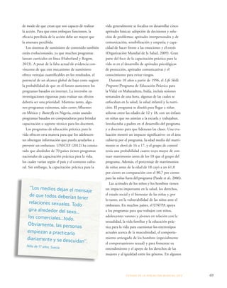 vida generalmente se focaliza en desarrollar cinco 
aptitudes básicas: adopción de decisiones y solu-ción 
de problemas; aptitudes interpersonales y de 
comunicación; sensibilización y empatía; y capa-cidad 
de hacer frente a las emociones y el estrés 
(Organización Mundial de la Salud, 2009). Gran 
parte del foco de la capacitación práctica para la 
vida es en el desarrollo de aptitudes psicológicas 
de protección, aptitudes comunicativas y el 
conocimiento para evitar riesgos. 
Durante 10 años a partir de 1996, el Life Skills 
Program (Programa de Educación Práctica para 
la Vida) en Maharashtra, India, incluía sesiones 
semanales de una hora, algunas de las cuales se 
enfocaban en la salud, la salud infantil y la nutri-ción. 
El programa se diseñó para llegar a niñas 
solteras entre las edades de 12 y 18, con un énfasis 
en niñas que no asistían a la escuela y trabajaban. 
Involucraba a padres en el desarrollo del programa 
y a docentes para que lideraran las clases. Una eva-luación 
mostró un impacto significativo: en el área 
cubierta por el programa, la edad media del matri-monio 
se elevó de 16 a 17, y el grupo de control 
tenía una probabilidad cuatro veces mayor de con-traer 
matrimonio antes de los 18 que el grupo del 
programa. Además, el porcentaje de matrimonios 
de niñas antes de la edad de 18 cayó a un 61,8 
por ciento en comparación con el 80,7 por ciento 
para las niñas fuera del programa (Pande et al., 2006). 
Las actitudes de los niños y los hombres tienen 
un impacto importante en la salud, los derechos, 
el estado social y el bienestar de las niñas y, por 
lo tanto, en la vulnerabilidad de las niñas ante el 
embarazo. En muchos países, el UNFPA apoya 
a los programas para que trabajen con niños, 
adolescentes varones y jóvenes en relación con la 
sexualidad, la vida familiar y la educación prác-tica 
para la vida para cuestionar los estereotipos 
actuales acerca de la masculinidad, el comporta-miento 
arriesgado de los hombres (especialmente 
el comportamiento sexual) y para fomentar su 
entendimiento y el apoyo de los derechos de las 
mujeres y al igualdad entre los géneros. En algunos 
ESTADO DE LA POBLA CIÓN MUNDIAL 2013 69 
de modo de que crean que son capaces de realizar 
la acción. Para que estos enfoques funcionen, la 
eficacia percibida de la acción debe ser mayor que 
la amenaza percibida. 
Los sistemas de suministro de contenido también 
están evolucionando, ya que muchos programas 
lanzan currículos en línea (Haberland y Rogow, 
2013). A pesar de la falta actual de evidencia con-vincente 
de que este mecanismo de suministro 
ofrece ventajas cuantificables en los resultados, el 
potencial de un alcance global de bajo costo sugiere 
la probabilidad de que en el futuro aumenten los 
programas basados en internet. La inversión en 
investigaciones rigurosas para evaluar sus efectos 
debería ser una prioridad. Mientras tanto, algu-nos 
programas existentes, tales como Afluentes 
en México y Butterfly en Nigeria, están usando 
programas basados en computadoras para brindar 
capacitación o soporte técnico para los docentes. 
Los programas de educación práctica para la 
vida ofrecen otra manera para que los adolescen-tes 
obtengan información que pueda ayudarlos a 
prevenir un embarazo. UNICEF (2012) ha consta-tado 
que alrededor de 70 países tienen programas 
nacionales de capacitación práctica para la vida, 
los cuales varían según el país y el contexto cultu-ral. 
Sin embargo, la capacitación práctica para la 
‘‘Los medios dejan el mensaje 
de que todos deberían tener 
relaciones sexuales. Todo 
gira alrededor del sexo... 
los comerciales...todo. 
Obviamente, las personas 
empiezan a practicarlo 
diariamente y se descuidan’’. 
Niña de 17 años, Suecia 
 