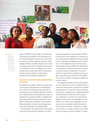 70 CAPÍTULO 4: ADOPTAR MEDIDAS 
ciones de transmisión sexual, incluido el VIH, o 
la obtención de anticonceptivos, un número cre-ciente 
de países ha establecido servicios de salud 
sexual y reproductiva adaptados para los jóvenes. 
Los servicios adaptados para los jóvenes típica-mente 
aseguran la privacidad de los adolescentes, 
se encuentran en ubicaciones que son convenien-tes 
para los jóvenes, al igual que el horario de 
atención, el personal está compuesto por provee-dores 
capacitados para satisfacer las necesidades 
de los jóvenes y ofrecen un paquete completo de 
servicios básicos. 
Por ejemplo, Nicaragua está incrementando el 
acceso de adolescentes y jóvenes desfavorecidos a 
servicios de salud sexual y reproductiva, incluidos 
anticonceptivos, a través de su Sistema de bonos 
competitivos. Organizaciones no gubernamentales 
locales distribuyen bonos para servicios gratui-tos 
a adolescentes y jóvenes en los mercados de 
Managua, afuera de las escuelas públicas, en las 
calles y en las clínicas. Los trabajadores de rela-ciones 
con la comunidad también distribuyen 
los bonos por los hogares. Cada bono es válido 
por tres meses y se puede transferir a otro adoles-cente 
que tenga una mayor necesidad. Se puede 
países, el UNFPA se ha asociado con instituciones 
nacionales para sensibilizar acerca del impacto de 
las actitudes negativas y las prácticas nocivas hacia 
las niñas y las mujeres mediante educación sexual 
integral conforme a la edad y basada en la escuela o 
con organizaciones de la sociedad civil para involu-crar 
a hombres y niños en el diálogo acerca de sus 
actitudes hacia asuntos tales como el matrimonio 
infantil, la anticoncepción, la salud sexual y 
reproductiva y los derechos reproductivos. 
Invertir en servicios para adolescentes 
y jóvenes 
Los adolescentes, casados o solteros, a menudo care-cen 
de acceso a anticonceptivos y de información 
acerca de su uso. Las barreras incluyen la falta de 
conocimiento acerca de dónde obtenerlos, el miedo 
de ser rechazados por los proveedores de servicios, la 
oposición de una pareja masculina, el estigma de la 
comunidad acerca de la anticoncepción o la sexua-lidad 
en adolescentes, ubicaciones u horarios de la 
clínica incómodos, los costos y las preocupaciones 
acerca de la privacidad y la confidencialidad. 
Para facilitarles a los adolescentes el aprendizaje 
acerca de la prevención del embarazo y las infec-s 
Jóvenes 
educadores 
por pares y 
beneficiarios 
del programa 
Geração Biz 
en Maputo, 
Mozambique. 
© UNFPA/Pedro 
Sá da Bandeira 
 