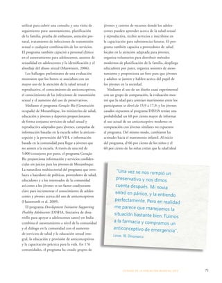 jóvenes y centros de recursos donde los adoles-centes 
pueden aprender acerca de la salud sexual 
y reproductiva, recibir servicios e inscribirse en 
la capacitación para subsistencias futuras. El pro-grama 
también capacita a proveedores de salud 
locales en la atención adaptada para jóvenes, 
organiza voluntarios para distribuir métodos 
modernos de planificación de la familia, despliega 
educadores por pares, organiza sesiones de aseso-ramiento 
y proporciona un foro para que jóvenes 
y adultos se junten y hablen acerca del papel de 
los jóvenes en la sociedad. 
Mediante el uso de un diseño cuasi experimental 
con un grupo de comparación, la evaluación mos-tró 
que la edad para contraer matrimonio entre los 
participantes se elevó de 15,9 a 17,9; y los jóvenes 
casados expuestos al programa DISHA tenían una 
probabilidad un 60 por ciento mayor de informar 
el uso actual de un anticonceptivo moderno en 
comparación con jóvenes similares no expuestos 
al programa. Del mismo modo, cambiaron las 
actitudes hacia el matrimonio infantil. Al inicio 
del programa, el 66 por ciento de los niños y el 
60 por ciento de las niñas creían que la edad ideal 
ESTADO DE LA POBLA CIÓN MUNDIAL 2013 71 
utilizar para cubrir una consulta y una visita de 
seguimiento para: asesoramiento, planificación 
de la familia, prueba de embarazo, atención pre-natal, 
tratamiento de infecciones de transmisión 
sexual o cualquier combinación de los servicios. 
El programa también capacitó a personal clínico 
en el asesoramiento para adolescentes, asuntos de 
sexualidad en adolescentes y la identificación y el 
abordaje del abuso sexual (Muewissen, 2006). 
Los hallazgos preliminares de una evaluación 
mostraron que los bonos se asociaban con un 
mayor uso de la atención de la salud sexual y 
reproductiva, el conocimiento de anticonceptivos, 
el conocimiento de las infecciones de transmisión 
sexual y el aumento del uso de preservativos. 
Mediante el programa Geração Biz (Generación 
ocupada) de Mozambique, los ministerios de salud, 
educación y jóvenes y deportes proporcionaron 
de forma conjunta servicios de salud sexual y 
reproductiva adaptados para jóvenes, campañas de 
información basadas en la escuela sobre la anticon-cepción 
y la prevención del VIH, e información 
basada en la comunidad para llegar a jóvenes que 
no asisten a la escuela. A través de una red de 
5.000 consejeros por pares, el programa Geração 
Biz proporciona información y servicios confiden-ciales 
sin juicios para los jóvenes de Mozambique. 
La naturaleza multisectorial del programa que invo-lucra 
a hacedores de políticas, proveedores de salud, 
educadores y a los interesados de la comunidad 
así como a los jóvenes es un factor coadyuvante 
clave para incrementar el conocimiento de adoles-centes 
y jóvenes acerca del uso de anticonceptivos 
(Hainsworth et al. 2009). 
El programa Development Initiative Supporting 
Healthy Adolescents (DISHA, Iniciativa de desa-rrollo 
para apoyar a adolescentes sanos) en India 
combina el asesoramiento a nivel de la comunidad 
y el diálogo en la comunidad con el aumento 
de servicios de salud y la educación sexual inte-gral, 
la educación y provisión de anticonceptivos 
y la capacitación práctica para la vida. En 176 
comunidades, el programa ha creado grupos de 
“Una vez se nos rompió un 
preservativo y nos dimos 
cuenta después. Mi novia 
entró en pánico, y la entiendo 
perfectamente. Pero en realidad 
me parece que manejamos la 
situación bastante bien. Fuimos 
a la farmacia y compramos un 
anticonceptivo de emergencia”. 
Lasse, 18, Dinamarca 
 