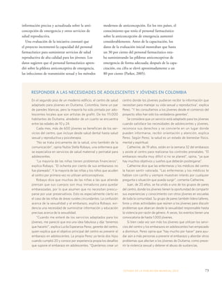 RESPONDER A LAS NECESIDADES DE ADOLESCENTES Y JÓVENES EN COLOMBIA 
ESTADO DE LA POBLA CIÓN MUNDIAL 2013 73 
información precisa y actualizada sobre la anti-concepción 
de emergencia y otros servicios de 
salud reproductiva. 
Una evaluación de la iniciativa constató que 
el proyecto incrementó la capacidad del personal 
farmacéutico para suministrar servicios de salud 
reproductiva de alta calidad para los jóvenes. Los 
datos sugieren que el personal farmacéutico apren-dió 
sobre la píldora anticonceptiva de emergencia, 
las infecciones de transmisión sexual y los métodos 
modernos de anticoncepción. En los tres países, el 
conocimiento que tenía el personal farmacéutico 
sobre la anticoncepción de emergencia aumentó 
considerablemente. Antes de la capacitación, los 
datos de la evaluación inicial mostraban que hasta 
un 30 por ciento del personal farmacéutico esta-ba 
suministrando las píldoras anticonceptivas de 
emergencia de forma adecuada; después de la capa-citación, 
esa cifra se elevó aproximadamente a un 
80 por ciento (Parker, 2005). 
En el segundo piso de un moderno edificio, el centro de salud 
adaptado para jóvenes en Duitama, Colombia, tiene un par 
de paredes blancas, pero la mayoría ha sido pintada por ado-lescentes 
locales que son artistas de grafiti. De los 111.000 
habitantes de Duitama, alrededor de un cuarto se encuentra 
entre las edades de 10 y 24. 
Cada mes, más de 600 jóvenes se benefician de los ser-vicios 
del centro, que incluye desde salud dental hasta salud 
sexual y reproductiva y psicoterapia. 
“No se trata únicamente de la salud, sino también de la 
comunicación”, opina Nubia Stella Robayo, una enfermera que 
se especializa en servicios de salud maternal y perinatal para 
adolescentes. 
“La mayoría de las niñas tienen problemas financieros”, 
explica Robayo. “El ochenta por ciento de sus embarazos no 
fue planeado”. Y la mayoría de las niñas y los niños que acuden 
al centro por primera vez no utilizan anticonceptivos. 
Robayo dice que muchas de las niñas a las que atiende 
piensan que sus cuerpos son muy inmaduros para quedar 
embarazadas, por lo que asumen que no necesitan preocu-parse 
por usar preservativos. Esto es especialmente cierto en 
el caso de las niñas de áreas rurales circundantes. La confusión 
acerca de la sexualidad y el embarazo, explica Robayo, evi-dencia 
una necesidad de suministrar información y educación 
precisas acerca de la sexualidad. 
“Cuando me enteré de los servicios adaptados para los 
jóvenes, me pareció que era una idea fabulosa y dije ‘tenemos 
que hacerlo’”, explica Lucila Esperanza Perez, gerente del centro, 
quien explica que el objetivo principal del centro es prevenir el 
embarazo en adolescentes. La propia Perez ya tenía dos hijos 
cuando cumplió 20 y conoce por experiencia propia los desafíos 
que supone el embarazo en adolescentes. “Queríamos crear un 
centro donde los jóvenes pudieran recibir la información que 
necesitan para manejar su vida sexual y reproductiva”, explica 
Perez. “Y les consultamos a los jóvenes desde el comienzo del 
proyecto; ellos han sido los verdaderos gerentes”. 
Se considera que un servicio está adaptado para los jóvenes 
cuando satisface las necesidades de adolescentes y jóvenes, 
reconoce sus derechos y se convierte en un lugar donde 
pueden informarse, recibir orientación y atención, explica 
Perez. Según Perez, la salud es un estado de bienestar físico, 
mental y espiritual. 
Catherine, de 19 años, están en la semana 32 del embarazo 
y asiste al centro para realizarse los controles prenatales. “El 
embarazo resulta muy difícil si no se planeó”, opina, “ya que 
hay muchos objetivos y sueños que deberán postergarse”. 
Catherine dice que las enfermeras y los médicos del centro 
la hacen sentir valorada. “Las enfermeras y los médicos te 
hablan con cariño y siempre muestran interés por cualquier 
pregunta o situación que pueda surgir”, comenta Catherine. 
Juan, de 20 años, se ha unido a uno de los grupos de pares 
del centro, donde los jóvenes tienen la oportunidad de compartir 
sus experiencias y conocimiento con otros jóvenes en escuelas 
de toda la comunidad. Su grupo de pares también lidera talleres, 
foros y otras actividades que reúnen a los jóvenes para discutir 
problemas que abarcan desde la sexualidad responsable hasta 
la violencia por razón de género. A veces, los eventos tienen una 
convocatoria de hasta 1.000 jóvenes. 
Si bien cada vez son más los jóvenes que utilizan los servi-cios 
del centro y los embarazos en adolescentes han empezado 
a disminuir, Perez opina que “hay mucho por hacer” para ayu-dar 
aún a más personas a prevenir el embarazo y abordar otros 
problemas que afectan a los jóvenes de Duitama, como preve-nir 
la violencia sexual y detener el abuso de sustancias. 
 