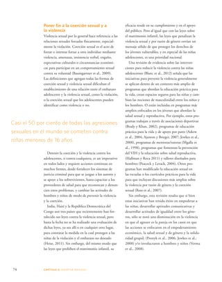 Casi el 50 por ciento de todas las agresiones 
sexuales en el mundo se cometen contra 
niñas menores de 16 años. 
74 CAPÍTULO 4: ADOPTAR MEDIDAS 
eficacia reside en su cumplimiento y en el apoyo 
del público. Pero al igual que con las leyes sobre 
el matrimonio infantil, las leyes que penalizan la 
violencia sexual y por razón de género envían un 
mensaje sólido de que proteger los derechos de 
los jóvenes vulnerables, y en especial de las niñas 
adolescentes, es una prioridad nacional. 
Una revisión de evidencia sobre las interven-ciones 
para reducir la violencia contra las niñas 
adolescentes (Blanc et al., 2012) señala que las 
iniciativas para prevenir la violencia generalmente 
se aplican dentro de un contexto más amplio de 
programas que abordan la educación práctica para 
la vida, crean espacios seguros para las niñas y cam-bian 
las nociones de masculinidad entre los niños y 
los hombres. O están incluidas en programas más 
amplios enfocados en los jóvenes que abordan la 
salud sexual y reproductiva. Por ejemplo, estos pro-gramas 
trabajan a través de asociaciones deportivas 
(Brady y Khan, 2002), programas de educación 
práctica para la vida y de apoyo por pares (Askew 
et al., 2004; Ajuwon y Brieger, 2007; Jewkes et al., 
2008), programas de mentoras/tutoras (Mgalla et 
al., 1998), programas que fomentan la prevención 
del VIH y la educación sobre salud reproductiva, 
(Hallman y Roca 2011) y talleres diseñados para 
hombres (Peacock y Levack, 2004). Otros pro-gramas 
han modificado la educación sexual en 
las escuelas o los currículos prácticos para la vida 
para que incluyan discusiones más amplias sobre 
la violencia por razón de género y la coerción 
sexual (Ross et al., 2007). 
Sin embargo, esta revisión resalta que si bien 
estas iniciativas han tenido éxito en empoderar a 
las niñas, desarrollar aptitudes comunicativas y 
desarrollar actitudes de igualdad entre los géne-ros, 
sólo se notó una disminución en la violencia 
en que el agresor es la pareja en los casos en que 
las acciones se enfocaron en el empoderamiento 
económico, la salud sexual y de género y la solida-ridad 
grupal; (Pronyk et al., 2006; Jewkes et al., 
2008) y/o involucraron a hombres y niños (Verma 
et al., 2008). 
Poner fin a la coerción sexual y a 
la violencia 
Violencia sexual por lo general hace referencia a las 
relaciones sexuales forzadas físicamente, especial-mente 
la violación. Coerción sexual es el acto de 
forzar o intentar forzar a otro individuo mediante 
violencia, amenazas, insistencia verbal, engaño, 
expectativas culturales o circunstancias económi-cas 
para participar en un comportamiento sexual 
contra su voluntad (Baumgartner et al., 2009). 
Las definiciones que agregan todas las formas de 
coerción sexual y violencia sexual dificultan el 
establecimiento de una relación entre el embarazo 
adolescente y la violencia sexual, como la violación, 
o la coerción sexual que los adolescentes pueden 
identificar como violencia o no. 
Detener la coerción y la violencia contra los 
adolescentes, o contra cualquiera, es un imperativo 
en todos lados y requiere acciones continuas en 
muchos frentes, desde fortalecer los sistemas de 
justicia criminal para que se juzgue a los autores y 
se apoye a los sobrevivientes, hasta capacitar a los 
proveedores de salud para que reconozcan y denun-cien 
estos problemas, y cambiar las actitudes de 
hombres y niños de modo de prevenir la violencia 
y la coerción. 
India, Haití y la República Democrática del 
Congo son tres países que recientemente han for-talecido 
sus leyes contra la violencia sexual, pero 
hasta la fecha no se ha realizado una evaluación de 
dichas leyes, ya sea allí o en cualquier otro lugar, 
para constatar la medida en la cual protegen a las 
niñas de la violación y el embarazo no deseado 
(Heise, 2011). Sin embargo, del mismo modo que 
las leyes que prohíben el matrimonio infantil, su 
 
