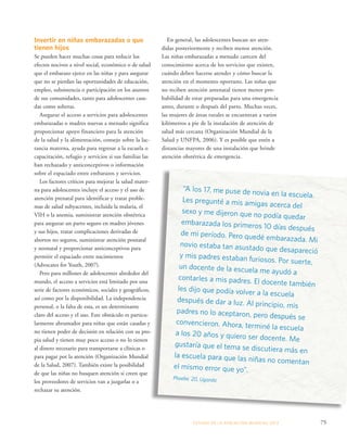ESTADO DE LA POBLA CIÓN MUNDIAL 2013 75 
Invertir en niñas embarazadas o que 
tienen hijos 
Se pueden hacer muchas cosas para reducir los 
efectos nocivos a nivel social, económico o de salud 
que el embarazo ejerce en las niñas y para asegurar 
que no se pierdan las oportunidades de educación, 
empleo, subsistencia o participación en los asuntos 
de sus comunidades, tanto para adolescentes casa-das 
como solteras. 
Asegurar el acceso a servicios para adolescentes 
embarazadas o madres nuevas a menudo significa 
proporcionar apoyo financiero para la atención 
de la salud y la alimentación, consejo sobre la lac-tancia 
materna, ayuda para regresar a la escuela o 
capacitación, refugio y servicios si sus familias las 
han rechazado y anticonceptivos o información 
sobre el espaciado entre embarazos y servicios. 
Los factores críticos para mejorar la salud mater-na 
para adolescentes incluye el acceso y el uso de 
atención prenatal para identificar y tratar proble-mas 
de salud subyacentes, incluida la malaria, el 
VIH o la anemia, suministrar atención obstétrica 
para asegurar un parto seguro en madres jóvenes 
y sus hijos, tratar complicaciones derivadas de 
abortos no seguros, suministrar atención posnatal 
y neonatal y proporcionar anticonceptivos para 
permitir el espaciado entre nacimientos 
(Advocates for Youth, 2007). 
Pero para millones de adolescentes alrededor del 
mundo, el acceso a servicios está limitado por una 
serie de factores económicos, sociales y geográficos, 
así como por la disponibilidad. La independencia 
personal, o la falta de esta, es un determinante 
claro del acceso y el uso. Este obstáculo es particu-larmente 
abrumador para niñas que están casadas y 
no tienen poder de decisión en relación con su pro-pia 
salud y tienen muy poco acceso o no lo tienen 
al dinero necesario para transportarse a clínicas o 
para pagar por la atención (Organización Mundial 
de la Salud, 2007). También existe la posibilidad 
de que las niñas no busquen atención si creen que 
los proveedores de servicios van a juzgarlas o a 
rechazar su atención. 
En general, las adolescentes buscan ser aten-didas 
posteriormente y reciben menos atención. 
Las niñas embarazadas a menudo carecen del 
conocimiento acerca de los servicios que existen, 
cuándo deben hacerse atender y cómo buscar la 
atención en el momento oportuno. Las niñas que 
no reciben atención antenatal tienen menor pro-babilidad 
de estar preparadas para una emergencia 
antes, durante o después del parto. Muchas veces, 
las mujeres de áreas rurales se encuentran a varios 
kilómetros a pie de la instalación de atención de 
salud más cercana (Organización Mundial de la 
Salud y UNFPA, 2006). Y es posible que estén a 
distancias mayores de una instalación que brinde 
atención obstétrica de emergencia. 
“A los 17, me puse de novia en la escuela. 
Les pregunté a mis amigas acerca del 
sexo y me dijeron que no podía quedar 
embarazada los primeros 10 días después 
de mi período. Pero quedé embarazada. Mi 
novio estaba tan asustado que desapareció 
y mis padres estaban furiosos. Por suerte, 
un docente de la escuela me ayudó a 
contarles a mis padres. El docente también 
les dijo que podía volver a la escuela 
después de dar a luz. Al principio, mis 
padres no lo aceptaron, pero después se 
convencieron. Ahora, terminé la escuela 
a los 20 años y quiero ser docente. Me 
gustaría que el tema se discutiera más en 
la escuela para que las niñas no comentan 
el mismo error que yo”. 
Phoebe, 20, Uganda 
 