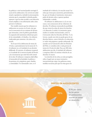 vii 
resultado de la violencia y la coacción sexual. Las 
niñas que tienen poca autonomía, particularmente, 
las que son forzadas al matrimonio, tienen poco 
poder de decisión sobre si quieren quedarse 
embarazadas o cuándo. 
El embarazo en adolescentes es a la vez una 
causa y una consecuencia de las violaciones de 
derechos. El embarazo menoscaba las posibilida-des 
que tienen las niñas de ejercer los derechos 
a la educación, la salud y la autonomía, garan-tizados 
en tratados internacionales, como la 
Convención sobre los Derechos del Niño. Y a la 
inversa, cuando una niña no puede gozar de sus 
derechos básicos, como el derecho a la educación, 
se vuelve más propensa a quedar embarazada. De 
acuerdo con la Convención sobre los Derechos 
del Niño, se considera niño a toda persona de 
menos de 18 años de edad. Para casi 200 niñas 
adolescentes por día, el resultado del embarazo 
a temprana edad es la máxima violación de sus 
derechos: la muerte. 
Los derechos de las niñas ya están protegidos, 
sobre el papel, por un marco normativo 
internacional que exige a los gobiernos tomar 
medidas necesarias para que las niñas gocen de 
las políticas a nivel nacional pueden restringir el 
acceso de las adolescentes a los servicios de salud 
sexual y reproductiva, incluida la anticoncepción, 
mientras que la comunidad o la familia pueden 
oponerse a que las niñas accedan a una educación 
sexual completa u otra información sobre cómo 
prevenir el embarazo. 
Este modelo muestra que los embarazos en 
adolescentes no ocurren en el vacío, sino que 
son la consecuencia de un conjunto de factores 
que interactúan, como la pobreza generalizada, 
la aceptación del matrimonio infantil por parte 
de las comunidades y la familia, y los esfuerzos 
inadecuados para mantener a las niñas en la 
escuela. 
En el caso de las adolescentes de menos de 
18 años, y particularmente las de menos de 15, 
el embarazo no es el resultado de una decisión 
deliberada. Al contrario, el embarazo en general 
es el resultado de la ausencia de poder de decisión 
y de circunstancias que están fuera del control 
de la niña. El embarazo a temprana edad refleja 
el menoscabo de las facultades, la pobreza y 
las presiones, de compañeros, pares, familias 
y comunidades. Y en demasiados casos, es el 
PARTOS EN ADOLESCENTES 
El 95 por ciento 
de los partos 
en adolescentes 
ocurren en países 
en desarrollo 
NACIONAL 
95% 
 