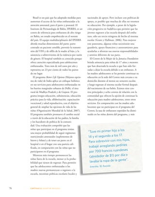 Brasil es un país que ha adoptado medidas para 
aumentar el acceso de las niñas embarazadas a la 
atención antenatal, para el parto y posnatal. El 
Instituto de Perinatología de Bahía, IPERBA, es un 
centro de referencia para embarazos de alto riesgo 
en Bahía, un estado empobrecido en el noreste 
del país. El equipo multidisciplinario del IPERBA 
aborda muchas dimensiones del parto: parto 
centrado en paciente sensible, prevenir la transmi-sión 
del VIH y de sífilis de la madre al hijo, y la 
asistencia a sobrevivientes de la violencia por razón 
de género. El hospital también es conocido porque 
ofrece atención especializada para adolescentes 
embarazadas. Trata más de mil casos por año y 
representa un 23 por ciento de todos los partos 
de ese lugar. 
El programa Better Life Options (Mejores opcio-nes 
de vida) de India aplica un enfoque holístico 
en sus servicios para adolescentes embarazadas en 
los barrios marginales urbanos de Delhi, el área 
rural de Madhya Pradesh y de Gujarat. El pro-grama 
integra educación, subsistencias, educación 
práctica para la vida, alfabetización, capacitación 
vocacional y salud reproductiva, con el objetivo 
general de ampliar las opciones de vida de las 
niñas (Organización Mundial de la Salud, 2007). 
El programa también promueve el cambio social 
a través de la educación de los padres, la familia 
y los hacedores de política de la comuni-dad. 
Una evaluación comprobó que las 
niñas que participan en el programa tenían 
una mayor probabilidad de seguir regímenes 
nutricionales antenatales (suplementos de 
hierro y folato) y de tener un parto en el 
hospital o en el hogar con una partera cali-ficada, 
en comparación con las niñas que no 
participaron en el programa. 
Mientras más tiempo permanecen las 
niñas fuera de la escuela, menor es la proba-bilidad 
que tienen de regresar. Para permitir 
que las adolescentes embarazadas o las 
madres nuevas permanezcan o regresen a la 
escuela, necesitan políticas escolares locales y 
76 CAPÍTULO 4: ADOPTAR MEDIDAS 
nacionales de apoyo. Pero incluso con políticas de 
apoyo, es posible que muchas de ellas no retomen 
su educación. Por ejemplo, a pesar de la legisla-ción 
progresiva en Sudáfrica que permite que las 
jóvenes regresen a las escuela después del emba-razo, 
sólo un tercio reingresa de hecho al sistema 
escolar (Grant y Hallman, 2006). Para mejorar 
este panorama, algunas niñas necesitarán una 
guardería, apoyo financiero y asesoramiento para 
ayudarlas a afrontar sus nuevas responsabilidades 
y sentirse diferente de sus pares. 
El Centro de la Mujer de la Jamaica Foundation 
brinda asistencia para niñas de 17 años y menores 
que han desertado la escuela o que han sido for-zadas 
a dejar la escuela debido a un embarazo. A 
las madres adolescentes se les permite continuar su 
educación en la sede del Centro más cercana a su 
domicilio durante al menos un semestre escolar, 
y luego regresan al sistema escolar formal después 
del nacimiento de sus bebés. Existen siete cen-tros 
principales y ocho centros de relación con la 
comunidad que ofrecen la opción de continuar la 
educación para madres adolescentes, entre otros 
servicios. En comparación con las madres ado-lescentes 
que no participan en el programa del 
Centro, la tasa de embarazos repetidos ha dismi-nuido 
en las niñas dentro del programa, y más 
“Tuve mi primer hijo a los 
14 y el segundo a los 17. 
Para sobrevivir con mis hijos, 
trabajé arreglando jardines 
por 700 francos ruandeses 
(alrededor de $1) por día o 
lavaba la ropa de la gente”. 
Emerithe, 18, Rwanda 
 