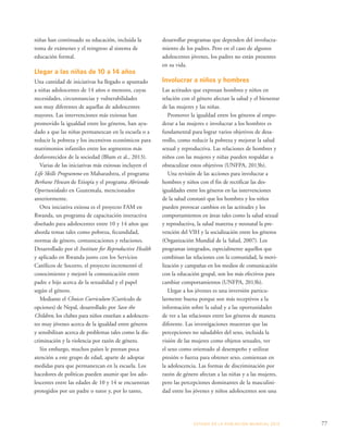 ESTADO DE LA POBLA CIÓN MUNDIAL 2013 77 
niñas han continuado su educación, incluida la 
toma de exámenes y el reingreso al sistema de 
educación formal. 
Llegar a las niñas de 10 a 14 años 
Una cantidad de iniciativas ha llegado o apuntado 
a niñas adolescentes de 14 años o menores, cuyas 
necesidades, circunstancias y vulnerabilidades 
son muy diferentes de aquellas de adolescentes 
mayores. Las intervenciones más exitosas han 
promovido la igualdad entre los géneros, han ayu-dado 
a que las niñas permanezcan en la escuela o a 
reducir la pobreza y los incentivos económicos para 
matrimonios infantiles entre los segmentos más 
desfavorecidos de la sociedad (Blum et al., 2013). 
Varias de las iniciativas más exitosas incluyen el 
Life Skills Programme en Maharashtra, el programa 
Berhane Hewan de Etiopía y el programa Abriendo 
Oportunidades en Guatemala, mencionados 
anteriormente. 
Otra iniciativa exitosa es el proyecto FAM en 
Rwanda, un programa de capacitación interactiva 
diseñado para adolescentes entre 10 y 14 años que 
aborda temas tales como pobreza, fecundidad, 
normas de género, comunicaciones y relaciones. 
Desarrollado por el Institute for Reproductive Health 
y aplicado en Rwanda junto con los Servicios 
Católicos de Socorro, el proyecto incrementó el 
conocimiento y mejoró la comunicación entre 
padre e hijo acerca de la sexualidad y el papel 
según el género. 
Mediante el Choices Curriculum (Currículo de 
opciones) de Nepal, desarrollado por Save the 
Children, los clubes para niños enseñan a adolescen-tes 
muy jóvenes acerca de la igualdad entre géneros 
y sensibilizan acerca de problemas tales como la dis-criminación 
y la violencia por razón de género. 
Sin embargo, muchos países le prestan poca 
atención a este grupo de edad, aparte de adoptar 
medidas para que permanezcan en la escuela. Los 
hacedores de políticas pueden asumir que los ado-lescentes 
entre las edades de 10 y 14 se encuentran 
protegidos por un padre o tutor y, por lo tanto, 
desarrollar programas que dependen del involucra-miento 
de los padres. Pero en el caso de algunos 
adolescentes jóvenes, los padres no están presentes 
en su vida. 
Involucrar a niños y hombres 
Las actitudes que expresan hombres y niños en 
relación con el género afectan la salud y el bienestar 
de las mujeres y las niñas. 
Promover la igualdad entre los géneros al empo-derar 
a las mujeres e involucrar a los hombres es 
fundamental para lograr varios objetivos de desa-rrollo, 
como reducir la pobreza y mejorar la salud 
sexual y reproductiva. Las relaciones de hombres y 
niños con las mujeres y niñas pueden respaldar u 
obstaculizar estos objetivos (UNFPA, 2013b). 
Una revisión de las acciones para involucrar a 
hombres y niños con el fin de rectificar las des-igualdades 
entre los géneros en las intervenciones 
de la salud constató que los hombres y los niños 
pueden provocar cambios en las actitudes y los 
comportamientos en áreas tales como la salud sexual 
y reproductiva, la salud materna y neonatal la pre-vención 
del VIH y la socialización entre los géneros 
(Organización Mundial de la Salud, 2007). Los 
programas integrados, especialmente aquellos que 
combinan las relaciones con la comunidad, la movi-lización 
y campañas en los medios de comunicación 
con la educación grupal, son los más efectivos para 
cambiar comportamientos (UNFPA, 2013b). 
Llegar a los jóvenes es una inversión particu-larmente 
buena porque son más receptivos a la 
información sobre la salud y a las oportunidades 
de ver a las relaciones entre los géneros de manera 
diferente. Las investigaciones muestran que las 
percepciones no saludables del sexo, incluida la 
visión de las mujeres como objetos sexuales, ver 
el sexo como orientado al desempeño y utilizar 
presión o fuerza para obtener sexo, comienzan en 
la adolescencia. Las formas de discriminación por 
razón de género afectan a las niñas y a las mujeres, 
pero las percepciones dominantes de la masculini-dad 
entre los jóvenes y niños adolescentes son una 
 