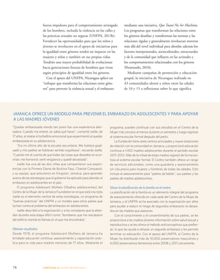 JAMAICA OFRECE UN MODELO PARA PREVENIR EL EMBARAZO EN ADOLESCENTES Y PARA APOYAR 
A LAS MADRES JÓVENES 
“Quedar embarazada siendo tan joven fue una experiencia ater-radora. 
78 CAPÍTULO 4: ADOPTAR MEDIDAS 
mediante una iniciativa, Que Tuani No Ser Machista. 
Los programas que transforman las relaciones entre 
los géneros desafían y transforman las normas y las 
relaciones rígidas y generalmente involucran moverse 
más allá del nivel individual para abordar además los 
factores interpersonales, socioculturales, estructurales 
y de la comunidad que influyen en las actitudes y 
los comportamientos relacionados con los géneros 
(Promundo, 2010). 
Mediante campañas de promoción y educación 
grupal, la iniciativa de Nicaragua realizada en 
43 comunidades alentó a niños entre las edades 
de 10 y 15 a reflexionar sobre lo que significa 
fuerza impulsora para el comportamiento arriesgado 
de los hombres, incluida la violencia en las calles y 
las prácticas sexuales no seguras (UNFPA, 2013b). 
Fortalecer las oportunidades para que los niños y 
jóvenes se involucren en el apoyo de iniciativas para 
la igualdad entre géneros tendrá un impacto en las 
mujeres y niñas y también en sus propias vidas. 
Tendrán una mayor probabilidad de evolucionar 
hacia generaciones futuras de hombres que vivan 
según principios de igualdad entre los géneros. 
Con el apoyo del UNFPA, Nicaragua aplicó un 
“enfoque que transforma las relaciones entre géne-ros” 
para prevenir la violencia sexual y el embarazo 
programa, pueden continuar con sus estudios en el Centro de la 
Mujer más cercano al menos durante un semestre y luego regresar 
al sistema escolar formal después del parto. 
La Fundación tiene siete centros principales y nueve estaciones 
de relación con la comunidad en Jamaica, y proporcionó educación 
continua a 1.402 madres adolescentes durante el período escolar 
2011–2012. Más de la mitad de estas madres regresó de forma exi-tosa 
al sistema escolar formal. El Centro también ofrece un rango 
de servicios adicionales, como una guardería y asesoramiento 
sin cita previa para mujeres y hombres de todas las edades. Esto 
incluye el asesoramiento para “padres de bebés”, sus padres y los 
padres de madres adolescentes. 
Situar la planificación de la familia en el centro 
La planificación de la familia es un elemento integral del programa 
de asesoramiento ofrecido en cada sede del Centro de la Mujer de 
Jamaica, y el UNFPA se ha asociado con la organización por años 
para ayudar a reducir el riesgo de segundos embarazos no desea-dos 
en las madres que asesoran. 
Con el conocimiento y el consentimiento de sus padres, se les 
proporciona a las madres jóvenes información sobre salud sexual y 
reproductiva y se les ofrece el método anticonceptivos que prefier-an, 
lo que las ayuda a retrasar un segundo embarazo y les permite 
terminar su educación. Con el apoyo del UNFPA, el Centro de la 
Mujer ha distribuido más de 10.000 preservativos masculinos y 
6.000 preservativos femeninos entre 2008 y 2011 únicamente. 
Cuando me enteré, no sabía qué hacer”, comentó Joelle, de 
17 años, al relatar el torbellino emocional que experimentó al quedar 
embarazada en su adolescencia. 
“Era mi último año de la escuela secundaria. Me hubiera grad-uado 
y mis padres se hubieran sentido orgullosos”, recuerda Joelle. 
“Cuando me di cuenta de que todas las cosas que deseaba no ocur-rirían, 
me horroricé, sentí vergüenza y quedé devastada”. 
Joelle fue una de las dos niñas que compartieron sus experi-encias 
con la Primera Dama de Burkina Faso, Chantal Compaoré, 
y su equipo, que estuvieron en Kingston, Jamaica, para aprender 
acerca de las estrategias que el gobierno ha aplicado para abordar el 
embarazo en adolescentes en el país. 
El programa Adolescent Mothers (Madres adolescentes) del 
Centro de la Mujer de la Jamaica Foundation en el que está inscripta 
Joelle es el elemento central de estas estrategias, un programa de 
“buenas prácticas” del UNFPA y un modelo para otros países que 
luchan contra el problema del embarazo en adolescentes. 
Joelle describió a la organización y a los consejeros que la atien-den 
durante esta etapa difícil como “bomberos que me rescataron 
del edificio mental en llamas en el que me encontraba”. 
Obtener resultados 
Desde 1978, el programa Adolescent Mothers de Jamaica ha 
brindado educación continua, asesoramiento y capacitación prác-tica 
para la vida para madres menores de 17 años. Mediante el 
 