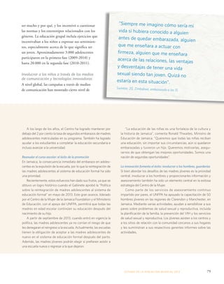 “Siempre me imagino cómo sería mi 
vida si hubiera conocido a alguien 
antes de quedar embarazada, alguien 
que me enseñara a actuar con 
firmeza, alguien que me enseñara 
acerca de las relaciones, las ventajas 
y desventajas de tener una vida 
sexual siendo tan joven. Quizá no 
estaría en esta situación”. 
Swinton, 20, Zimbabwe, embarazada a los 15 
ESTADO DE LA POBLA CIÓN MUNDIAL 2013 79 
ser macho y por qué, y los incentivó a cuestionar 
las normas y los estereotipos relacionados con los 
géneros. La educación grupal incluía ejercicios que 
incentivaban a los niños a expresar sus sentimien-tos, 
especialmente acerca de lo que significa ser 
un joven. Aproximadamente 3.000 adolescentes 
participaron en la primera fase (2009-2010) y 
hasta 20.000 en la segunda fase (2010-2011). 
Involucrar a los niños a través de los medios 
de comunicación y tecnologías innovadoras 
A nivel global, las campañas a través de medios 
de comunicación han mostrado cierto nivel de 
A los largo de los años, el Centro ha logrado mantener por 
debajo del 2 por ciento la tasa de segundos embarazos de madres 
adolescentes matriculadas en su programa. También ha logrado 
ayudar a los estudiantes a completar la educación secundaria e 
incluso avanzar a la universidad. 
Reanudar el curso escolar: el éxito de la promoción 
En Jamaica, la consecuencia inmediata del embarazo en adoles-centes 
es la expulsión de la escuela, por lo que la reintegración de 
las madres adolescentes al sistema de educación formal ha sido 
una prioridad. 
Recientemente, estos esfuerzos han dado sus frutos, ya que se 
obtuvo un logro histórico cuando el Gabinete aprobó la “Política 
sobre la reintegración de madres adolescentes al sistema de 
educación formal” en mayo de 2013. Este gran avance, liderado 
por el Centro de la Mujer de la Jamaica Foundation y el Ministerio 
de Educación, con el apoyo del UNFPA, permitirá que todas las 
madres en edad escolar continúen su educación después del 
nacimiento de su hijo. 
A partir de septiembre de 2013, cuando entró en vigencia la 
política, las madres adolescentes ya no corrían el riesgo de que 
les denegaran el reingreso a la escuela. Actualmente, las escuelas 
tienen la obligación de aceptar a las madres adolescentes de 
nuevo en el sistema de educación formal después del parto. 
Además, las madres jóvenes podrán elegir si prefieren asistir a 
una escuela nueva o regresar a la que dejaron. 
“La educación de las niñas es una fortaleza de la cultura y 
la historia de Jamaica”, comenta Ronald Thwaites, Ministro de 
Educación de Jamaica. “Queremos que todas las niñas reciban 
una educación, sin importar sus circunstancias, aún si quedaron 
embarazadas y tuvieron un hijo. Queremos motivarlas, asegu-rarnos 
de que obtengan las mejores oportunidades. Somos una 
nación de segundas oportunidades”. 
La innovación fomenta el éxito: involucrar a los hombres, guarderías 
Si bien abordar los desafíos de las madres jóvenes es la prioridad 
central, involucrar a los hombres y proporcionarles información y 
asesoramiento también ha sido un elemento central en la exitosa 
estrategia del Centro de la Mujer. 
Como parte de los servicios de asesoramiento continuo 
impartido por pares, el UNFPA ha apoyado la capacitación de 50 
hombres jóvenes en las regiones de Clarendon y Manchester, en 
Jamaica. Mediante varias actividades, ayudan a sensibilizar a sus 
pares sobre problemas de salud sexual y reproductiva, incluida 
la planificación de la familia, la prevención del VIH y los servicios 
de salud sexual y reproductiva. Los jóvenes asisten a los centros y 
a los sitios de relación con la comunidad cercanos a sus hogares 
y les suministran a sus respectivos gerentes informes sobre las 
actividades. 
 