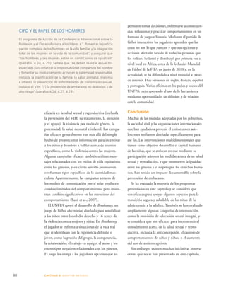 CIPD Y EL PAPEL DE LOS HOMBRES 
El programa de Acción de la Conferencia Internacional sobre la 
Población y el Desarrollo insta a los líderes a “…fomentar la partici-pación 
completa de los hombres en la vida familiar y la integración 
total de las mujeres en la vida de la comunidad”, y asegurar que 
“los hombres y las mujeres estén en condiciones de igualdad” 
(párrafos 4.24, 4.29). Señala que “se deben realizar esfuerzos 
especiales para enfatizar la responsabilidad compartida del hombre 
y fomentar su involucramiento activo en la paternidad responsable, 
incluida la planificación de la familia; la salud prenatal, materna 
e infantil; la prevención de enfermedades de transmisión sexual, 
incluido el VIH; [y] la prevención de embarazos no deseados y de 
alto riesgo” (párrafos 4.24, 4.27, 4.29). 
80 CAPÍTULO 4: ADOPTAR MEDIDAS 
permiten tomar decisiones, enfrentarse a consecuen-cias, 
reflexionar y practicar comportamientos en un 
formato de juego e historia. Mediante el partido de 
fútbol interactivo, los jugadores aprenden que las 
cosas no son lo que parecen y que sus opciones y 
acciones afectarán la vida de todas las personas que 
los rodean. Se lanzó y distribuyó por primera vez a 
nivel local en África, cerca de la fecha del Mundial 
de Fútbol de la FIFA en junio de 2010 y, en la 
actualidad, se ha difundido a nivel mundial a través 
de internet. Hay versiones en inglés, francés, español 
y portugués. Varias oficinas en los países y socios del 
UNFPA están apoyando el uso de la herramienta 
mediante oportunidades de difusión y de relación 
con la comunidad. 
Conclusión 
Muchas de las medidas adoptadas por los gobiernos, 
la sociedad civil y las organizaciones internacionales 
que han ayudado a prevenir el embarazo en ado-lescentes 
no fueron diseñadas específicamente para 
ese fin. Las intervenciones multidimensionales que 
tienen como objetivo desarrollar el capital humano 
de las niñas, que se enfocan en que mediante su 
participación adopten las medidas acerca de su salud 
sexual y reproductiva, y que promueven la igualdad 
entre los géneros y el respeto por los derechos huma-nos, 
han tenido un impacto documentable sobre la 
prevención de embarazos. 
Se ha evaluado la mayoría de los programas 
presentados en este capítulo y se considera que 
son eficaces para apoyar algunos aspectos para la 
transición segura y saludable de las niñas de la 
adolescencia a la adultez. También se han evaluado 
ampliamente algunas categorías de intervención, 
como la provisión de educación sexual integral, y 
se considera que son eficaces para incrementar el 
conocimiento acerca de la salud sexual y repro-ductiva, 
incluida la anticoncepción, el cambio de 
comportamientos de niños y niñas, o el aumento 
del uso de anticonceptivos. 
Sin embargo, existen muchas iniciativas innova-doras, 
que no se han presentado en este capítulo, 
eficacia en la salud sexual y reproductiva (incluida 
la prevención del VIH, su tratamiento, la atención 
y el apoyo), la violencia por razón de género, la 
paternidad, la salud neonatal e infantil. Las campa-ñas 
eficaces generalmente van más allá del simple 
hecho de proporcionar información para incentivar 
a los niños y hombres a hablar acerca de asuntos 
específicos, como la violencia contra las mujeres. 
Algunas campañas eficaces también utilizan men-sajes 
relacionados con los estilos de vida equitativos 
entre los géneros, y en cierto sentido promueven 
o refuerzan tipos específicos de la identidad mas-culina. 
Aparentemente, las campañas a través de 
los medios de comunicación por sí solas producen 
cambios limitados del comportamiento, pero mues-tran 
cambios significativos en las intenciones del 
comportamiento (Bard et al., 2007). 
El UNFPA apoyó el desarrollo de Breakaway, un 
juego de fútbol electrónico diseñado para sensibilizar 
a los niños entre las edades de ocho y 16 acerca de 
la violencia contra mujeres y niñas. En Breakaway, 
el jugador se enfrenta a situaciones de la vida real 
que se identifican con la experiencia del niño o 
joven, como la presión del grupo, la competencia, 
la colaboración, el trabajo en equipo, el acoso y los 
estereotipos negativos relacionados con los géneros. 
El juego les otorga a los jugadores opciones que les 
 