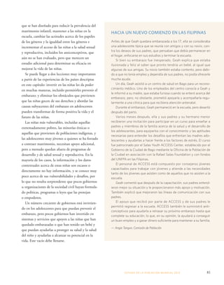 HACIA UN NUEVO COMIENZO EN LAS FILIPINAS 
Antes de que Geah quedara embarazada a los 17, ella se consideraba 
una adolescente típica que se reunía con amigos y con su novio, con-tra 
los deseos de sus padres, que pensaban que debía permanecer en 
el hogar, enfocarse en sus estudios y terminar la escuela. 
Si bien su embarazo fue inesperado, Geah explica que estaba 
ilusionada y feliz al saber que pronto tendría un bebé, al igual que 
algunas de sus amigas. Su novio también estaba contento, pero debi-do 
a que no tenía empleo y dependía de sus padres, no podía ofrecerle 
mucha ayuda. 
Un día, Geah asistió a un centro de salud en Bago para un recono-cimiento 
médico. Uno de los empleados del centro conocía a Geah y 
le informó a su madre, que estaba furiosa cuando se enteró acerca del 
embarazo, pero, no obstante, prometió apoyarla y acompañarla regu-larmente 
a una clínica para que recibiera atención antenatal. 
Durante el embarazo, Geah permaneció en la escuela, pero desertó 
después del parto. 
Varios meses después, ella y sus padres y su hermano menor 
recibieron una invitación para participar en un curso para enseñar a 
padres y miembros de la familia acerca de la salud y el desarrollo de 
los adolescentes, para equiparlos con el conocimiento y las aptitudes 
necesarias para entender los desafíos que enfrentan las madres ado-lescentes 
y ayudarlas a hacer frente a los factores de estrés. El curso 
fue patrocinado por el Salas Youth ACCESS Center, establecido por el 
Gobierno de la Ciudad de Bago mediante la Oficina de la Población de 
la Ciudad en asociación con la Rafael Salas Foundation y con fondos 
del UNFPA en las Filipinas. 
El personal de ACCESS está compuesto por consejeros jóvenes 
capacitados para trabajar con jóvenes y atiende a las necesidades 
tanto de los jóvenes que asisten como de aquellos que no asisten a la 
escuela. 
Geah comentó que después de la capacitación, sus padres entend-ieron 
mejor su situación y le proporcionaron más apoyo y motivación. 
También explicó que mejoraron las líneas de comunicación con sus 
padres. 
El apoyo que recibió por parte de ACCESS y de sus padres le 
permitió regresar a la escuela. ACCESS también le suministró anti-conceptivos 
para ayudarla a retrasar su próximo embarazo hasta que 
complete su educación, lo que, en su opinión, la ayudará a conseguir 
un buen empleo y a ganar dinero suficiente para mantener a su familia. 
— Angie Tangon, Comisión de Población 
ESTADO DE LA POBLA CIÓN MUNDIAL 2013 81 
que se han diseñado para reducir la prevalencia del 
matrimonio infantil, mantener a las niñas en la 
escuela, cambiar las actitudes acerca de los papeles 
de los géneros y la igualdad entre los géneros e 
incrementar el acceso de las niñas a la salud sexual 
y reproductiva, incluidos los anticonceptivos, que 
aún no se han evaluado, pero que merecen un 
estudio adicional para determinar su eficacia en 
mejorar la vida de las niñas. 
Se puede llegar a dos lecciones muy importantes 
a partir de las experiencias de los países descriptas 
en este capítulo: invertir en las niñas les da poder 
en muchas maneras, incluido permitirles prevenir el 
embarazo; y eliminar los obstáculos que previenen 
que las niñas gocen de sus derechos y abordar las 
causas subyacentes del embarazo en adolescentes 
pueden transformar de forma positiva la vida y el 
futuro de las niñas. 
Las niñas más vulnerables, incluidas aquellas 
extremadamente pobres, las minorías étnicas o 
aquellas que provienen de poblaciones indígenas, y 
las adolescentes muy jóvenes a quienes se ha forzado 
a contraer matrimonio, necesitan apoyo adicional, 
pero a menudo quedan afuera de programas de 
desarrollo y de salud sexual y reproductiva. En la 
mayoría de los casos, la información y los datos 
contextuales acerca de estas niñas son escasos o 
directamente no hay información, y se conoce muy 
poco acerca de sus vulnerabilidades y desafíos, por 
lo que no resulta sorprendente que pocos gobiernos 
u organizaciones de la sociedad civil hayan formula-do 
políticas, programas o leyes que las protejan 
o empoderen. 
Un número creciente de gobiernos está invirtien-do 
en los adolescentes para que puedan prevenir el 
embarazo, pero pocos gobiernos han invertido en 
sistemas y servicios que apoyen a las niñas que han 
quedado embarazadas o que han tenido un bebé y 
que puedan ayudarlas a proteger su salud y la salud 
del niño y ayudarlas a alcanzar su potencial en la 
vida. Este vacío debe llenarse. 
 