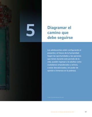 Diagramar el 
camino que 
debe seguirse 
Los adolescentes están configurando el 
presente y el futuro de la humanidad. 
Según las oportunidades y las opciones 
que tienen durante este período de la 
vida, pueden ingresar a la adultez como 
ciudadanos empoderados y activos, 
o estar desvalorizados, sin poder de 
opinión e inmersos en la pobreza. 
© Mark Tuschman/Educate Girls India 
ESTADO DE LA POBLA CIÓN MUNDIAL 2013 83 
5 
 