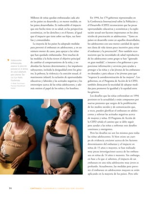 84 CAPÍTULO 5 : DIAGRAMAR EL C AMINO QUE DEBE SE GUIRSE 
En 1994, los 179 gobiernos representados en 
la Conferencia Internacional sobre la Población y 
el Desarrollo (CIPD) reconocieron que las pocas 
oportunidades educativas y económicas y la explo-tación 
sexual son factores importantes en los altos 
niveles de procreación en adolescentes. “Tanto en 
países en desarrollo como en aquellos desarrollados, 
los adolescentes con una menor cantidad de opcio-nes 
claras de vida tienen poco incentivo para evitar 
el embarazo y la procreación”. Pero también reco-nocieron 
que las necesidades de salud reproductiva 
de los adolescentes como grupo se han “ignorado 
en gran medida”, e instaron a los gobiernos a pro-porcionar 
información y servicios para ayudar a 
proteger a las niñas y a las jóvenes de los embarazos 
no deseados y para educar a los jóvenes para que 
“respeten la autodeterminación de las mujeres”. Los 
gobiernos, en el Programa de Acción de la CIPD, 
también destacaron la necesidad de adoptar medi-das 
para promover la igualdad y la equidad entre 
los géneros. 
Los desafíos que las niñas enfrentaban en 1994 
persisten en la actualidad y están compuestos por 
nuevas presiones que surgen de la proliferación 
de los medios sociales y de comunicación que, 
a veces, pueden glorificar el embarazo en adoles-centes 
y reforzar las actitudes negativas acerca 
de mujeres y niñas. El Programa de Acción de 
la CIPD señala el camino que se debe seguir 
para ayudar a las niñas a enfrentar esos desafíos 
continuos y emergentes. 
Pero los desafíos no son los mismos para todas 
las niñas adolescentes. Si bien existe un cuer-po 
de evidencia creciente acerca de los factores 
determinantes del embarazo y el impacto en 
niñas de 15 años o mayores, se han realizado 
muy pocas investigaciones acerca de los embara-zos 
en niñas de 14 años o menores. Sin embargo, 
en base a lo que sí sabemos, el impacto de un 
embarazo en una niña adolescente muy joven es 
profundo. Actualmente, las medidas para preve-nir 
el embarazo en adolescentes mayores se están 
aplicando en la mayoría de los países. Pero sólo 
Millones de niñas quedan embarazadas cada año 
en los países en desarrollo y, en menor medida, en 
los países desarrollados. Es indiscutible el impacto 
que este hecho tiene en su salud, en las perspectivas 
económicas, en los derechos y en el futuro, al igual 
que el impacto que tiene sobre sus hijos, sus fami-lias 
y comunidades. 
La mayoría de los países ha adoptado medidas 
para prevenir el embarazo en adolescentes, y en un 
número menor de casos, para apoyar a las niñas 
que han quedado embarazadas. Pero muchas de 
las medidas a la fecha tienen el objetivo principal 
de cambiar el comportamiento de la niña, y no 
abordan los factores determinantes y los impulsores 
subyacentes, incluida la desigualdad entre los géne-ros, 
la pobreza, la violencia y la coerción sexual, el 
matrimonio infantil, la exclusión de oportunidades 
educativas y laborales y las actitudes negativas y los 
estereotipos acerca de las niñas adolescentes, y ade-más 
omiten el papel de los niños y los hombres. 
Adolescentes 
embarazadas 
esperan la atención 
prenatal en el dentro 
de salud adaptado 
para jóvenes Tan 
Ux’il en Petén, 
Guatemala. 
© Mark Tuschman/ 
Planned Parenthood 
Global 
 