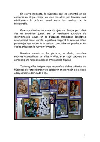 En cierto momento, la búsqueda casi se convirtió en un
concurso en el que competían unos con otros por localizar más
rápidamente la próxima mamá entre los cuadros de la
bibliografía.

      Quiero puntualizar un poco este ejercicio. Aunque para ellos
fue un frenético juego, era un verdadero ejercicio de
discriminación visual. En la búsqueda manejaban conceptos
relacionados con el cariño, la postura corporal, la relación entre
personajes que aparecía, y usaban conocimientos previos a los
cuales enlazaban la nueva información.

     Buscaban mamás en las pinturas, es decir, buscaban
mujeres acompañadas de niños o niñas, y en cuyo conjunto se
apreciaba una relación especial entre ambas figuras.

     Todas aquellas imágenes que respondía a dichos criterios de
búsqueda se fotocopiaron y se colocaron en un rincón de la clase
especialmente destinado a ello.




                                                                1
 