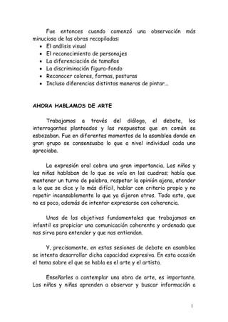 Fue entonces cuando comenzó una observación              más
minuciosa de las obras recopiladas:
  • El análisis visual
  • El reconocimiento de personajes
  • La diferenciación de tamaños
  • La discriminación figura-fondo
  • Reconocer colores, formas, posturas
  • Incluso diferencias distintas maneras de pintar...



AHORA HABLAMOS DE ARTE

     Trabajamos a través del diálogo, el debate, los
interrogantes planteados y las respuestas que en común se
esbozaban. Fue en diferentes momentos de la asamblea donde en
gran grupo se consensuaba lo que a nivel individual cada uno
apreciaba.

      La expresión oral cobra una gran importancia. Los niños y
las niñas hablaban de lo que se veía en los cuadros; había que
mantener un turno de palabra, respetar la opinión ajena, atender
a lo que se dice y lo más difícil, hablar con criterio propio y no
repetir incansablemente lo que ya dijeron otros. Todo esto, que
no es poco, además de intentar expresarse con coherencia.

      Unos de los objetivos fundamentales que trabajamos en
infantil es propiciar una comunicación coherente y ordenada que
nos sirva para entender y que nos entiendan.

      Y, precisamente, en estas sesiones de debate en asamblea
se intenta desarrollar dicha capacidad expresiva. En esta ocasión
el tema sobre el que se habla es el arte y el artista.

     Enseñarles a contemplar una obra de arte, es importante.
Los niños y niñas aprenden a observar y buscar información a


                                                                1
 