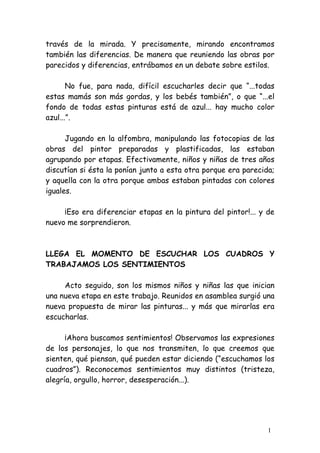 través de la mirada. Y precisamente, mirando encontramos
también las diferencias. De manera que reuniendo las obras por
parecidos y diferencias, entrábamos en un debate sobre estilos.

       No fue, para nada, difícil escucharles decir que “...todas
estas mamás son más gordas, y los bebés también”, o que “...el
fondo de todas estas pinturas está de azul... hay mucho color
azul...”.

      Jugando en la alfombra, manipulando las fotocopias de las
obras del pintor preparadas y plastificadas, las estaban
agrupando por etapas. Efectivamente, niños y niñas de tres años
discutían si ésta la ponían junto a esta otra porque era parecida;
y aquella con la otra porque ambas estaban pintadas con colores
iguales.

     ¡Eso era diferenciar etapas en la pintura del pintor!... y de
nuevo me sorprendieron.



LLEGA EL MOMENTO DE ESCUCHAR LOS CUADROS Y
TRABAJAMOS LOS SENTIMIENTOS

     Acto seguido, son los mismos niños y niñas las que inician
una nueva etapa en este trabajo. Reunidos en asamblea surgió una
nueva propuesta de mirar las pinturas... y más que mirarlas era
escucharlas.

      ¡Ahora buscamos sentimientos! Observamos las expresiones
de los personajes, lo que nos transmiten, lo que creemos que
sienten, qué piensan, qué pueden estar diciendo (“escuchamos los
cuadros”). Reconocemos sentimientos muy distintos (tristeza,
alegría, orgullo, horror, desesperación...).




                                                                1
 
